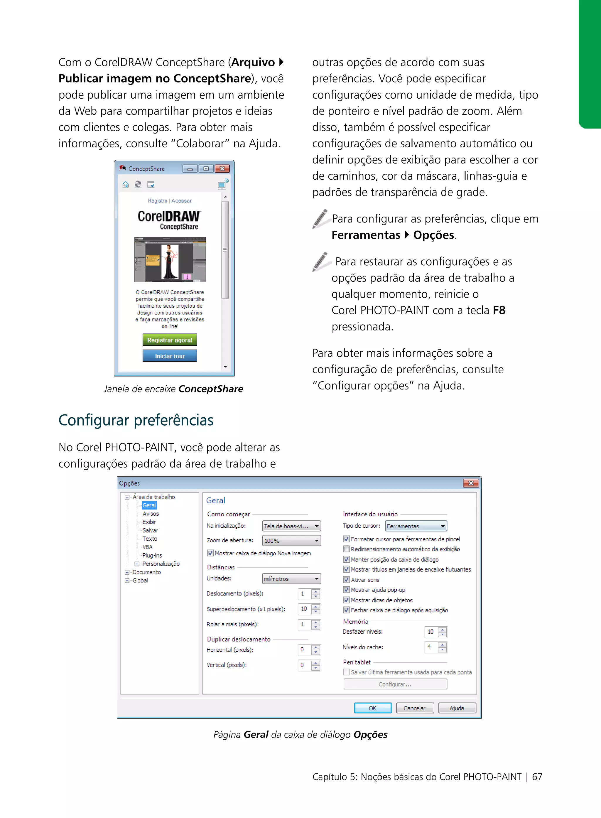 Com o CorelDRAW ConceptShare (Arquivo                outras opções de acordo com suas
Publicar imagem no ConceptShare), você               preferências. Você pode especificar
pode publicar uma imagem em um ambiente              configurações como unidade de medida, tipo
da Web para compartilhar projetos e ideias           de ponteiro e nível padrão de zoom. Além
com clientes e colegas. Para obter mais              disso, também é possível especificar
informações, consulte “Colaborar” na Ajuda.          configurações de salvamento automático ou
                                                     definir opções de exibição para escolher a cor
                                                     de caminhos, cor da máscara, linhas-guia e
                                                     padrões de transparência de grade.

                                                         Para configurar as preferências, clique em
                                                         Ferramentas Opções.

                                                          Para restaurar as configurações e as
                                                         opções padrão da área de trabalho a
                                                         qualquer momento, reinicie o
                                                         Corel PHOTO-PAINT com a tecla F8
                                                         pressionada.

                                                     Para obter mais informações sobre a
                                                     configuração de preferências, consulte
        Janela de encaixe ConceptShare               “Configurar opções” na Ajuda.


Configurar preferências
No Corel PHOTO-PAINT, você pode alterar as
configurações padrão da área de trabalho e




                               Página Geral da caixa de diálogo Opções



                                                     Capítulo 5: Noções básicas do Corel PHOTO-PAINT | 67
 