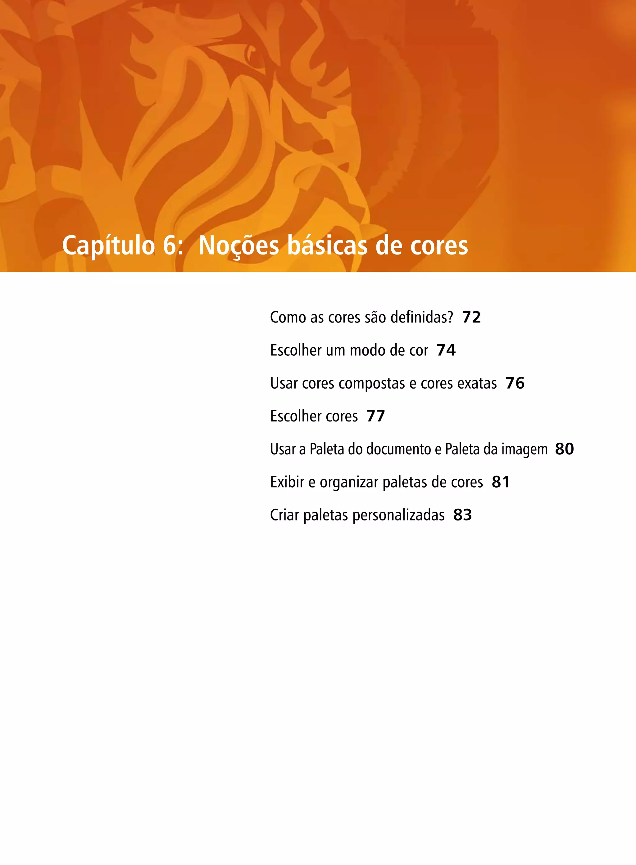 Capítulo 6: Noções básicas de cores

                 Como as cores são definidas? 72

                 Escolher um modo de cor 74

                 Usar cores compostas e cores exatas 76

                 Escolher cores 77

                 Usar a Paleta do documento e Paleta da imagem 80

                 Exibir e organizar paletas de cores 81

                 Criar paletas personalizadas 83
 