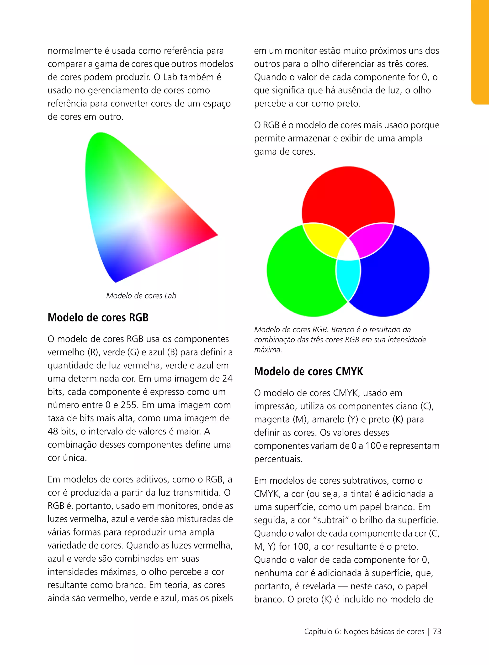 normalmente é usada como referência para            em um monitor estão muito próximos uns dos
comparar a gama de cores que outros modelos         outros para o olho diferenciar as três cores.
de cores podem produzir. O Lab também é             Quando o valor de cada componente for 0, o
usado no gerenciamento de cores como                que significa que há ausência de luz, o olho
referência para converter cores de um espaço        percebe a cor como preto.
de cores em outro.
                                                    O RGB é o modelo de cores mais usado porque
                                                    permite armazenar e exibir de uma ampla
                                                    gama de cores.




               Modelo de cores Lab

Modelo de cores RGB
                                                    Modelo de cores RGB. Branco é o resultado da
O modelo de cores RGB usa os componentes            combinação das três cores RGB em sua intensidade
vermelho (R), verde (G) e azul (B) para definir a   máxima.

quantidade de luz vermelha, verde e azul em
                                                    Modelo de cores CMYK
uma determinada cor. Em uma imagem de 24
bits, cada componente é expresso como um            O modelo de cores CMYK, usado em
número entre 0 e 255. Em uma imagem com             impressão, utiliza os componentes ciano (C),
taxa de bits mais alta, como uma imagem de          magenta (M), amarelo (Y) e preto (K) para
48 bits, o intervalo de valores é maior. A          definir as cores. Os valores desses
combinação desses componentes define uma            componentes variam de 0 a 100 e representam
cor única.                                          percentuais.

Em modelos de cores aditivos, como o RGB, a         Em modelos de cores subtrativos, como o
cor é produzida a partir da luz transmitida. O      CMYK, a cor (ou seja, a tinta) é adicionada a
RGB é, portanto, usado em monitores, onde as        uma superfície, como um papel branco. Em
luzes vermelha, azul e verde são misturadas de      seguida, a cor “subtrai” o brilho da superfície.
várias formas para reproduzir uma ampla             Quando o valor de cada componente da cor (C,
variedade de cores. Quando as luzes vermelha,       M, Y) for 100, a cor resultante é o preto.
azul e verde são combinadas em suas                 Quando o valor de cada componente for 0,
intensidades máximas, o olho percebe a cor          nenhuma cor é adicionada à superfície, que,
resultante como branco. Em teoria, as cores         portanto, é revelada — neste caso, o papel
ainda são vermelho, verde e azul, mas os pixels     branco. O preto (K) é incluído no modelo de


                                                                 Capítulo 6: Noções básicas de cores | 73
 