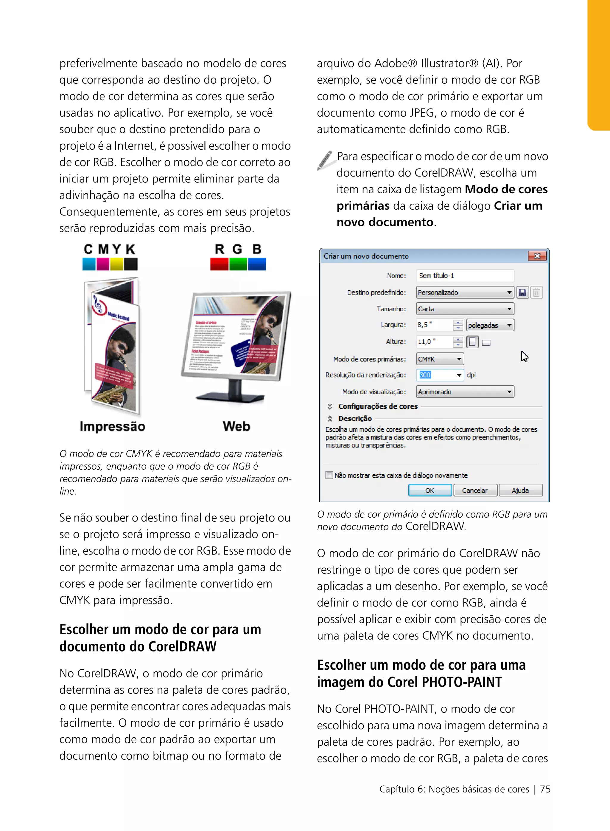 preferivelmente baseado no modelo de cores              arquivo do Adobe® Illustrator® (AI). Por
que corresponda ao destino do projeto. O                exemplo, se você definir o modo de cor RGB
modo de cor determina as cores que serão                como o modo de cor primário e exportar um
usadas no aplicativo. Por exemplo, se você              documento como JPEG, o modo de cor é
souber que o destino pretendido para o                  automaticamente definido como RGB.
projeto é a Internet, é possível escolher o modo
de cor RGB. Escolher o modo de cor correto ao               Para especificar o modo de cor de um novo
iniciar um projeto permite eliminar parte da                documento do CorelDRAW, escolha um
adivinhação na escolha de cores.                            item na caixa de listagem Modo de cores
Consequentemente, as cores em seus projetos                 primárias da caixa de diálogo Criar um
serão reproduzidas com mais precisão.                       novo documento.




O modo de cor CMYK é recomendado para materiais
impressos, enquanto que o modo de cor RGB é
recomendado para materiais que serão visualizados on-
line.

Se não souber o destino final de seu projeto ou         O modo de cor primário é definido como RGB para um
                                                        novo documento do CorelDRAW.
se o projeto será impresso e visualizado on-
line, escolha o modo de cor RGB. Esse modo de           O modo de cor primário do CorelDRAW não
cor permite armazenar uma ampla gama de                 restringe o tipo de cores que podem ser
cores e pode ser facilmente convertido em               aplicadas a um desenho. Por exemplo, se você
CMYK para impressão.                                    definir o modo de cor como RGB, ainda é
                                                        possível aplicar e exibir com precisão cores de
Escolher um modo de cor para um                         uma paleta de cores CMYK no documento.
documento do CorelDRAW
                                                        Escolher um modo de cor para uma
No CorelDRAW, o modo de cor primário
determina as cores na paleta de cores padrão,
                                                        imagem do Corel PHOTO-PAINT
o que permite encontrar cores adequadas mais            No Corel PHOTO-PAINT, o modo de cor
facilmente. O modo de cor primário é usado              escolhido para uma nova imagem determina a
como modo de cor padrão ao exportar um                  paleta de cores padrão. Por exemplo, ao
documento como bitmap ou no formato de                  escolher o modo de cor RGB, a paleta de cores

                                                                     Capítulo 6: Noções básicas de cores | 75
 