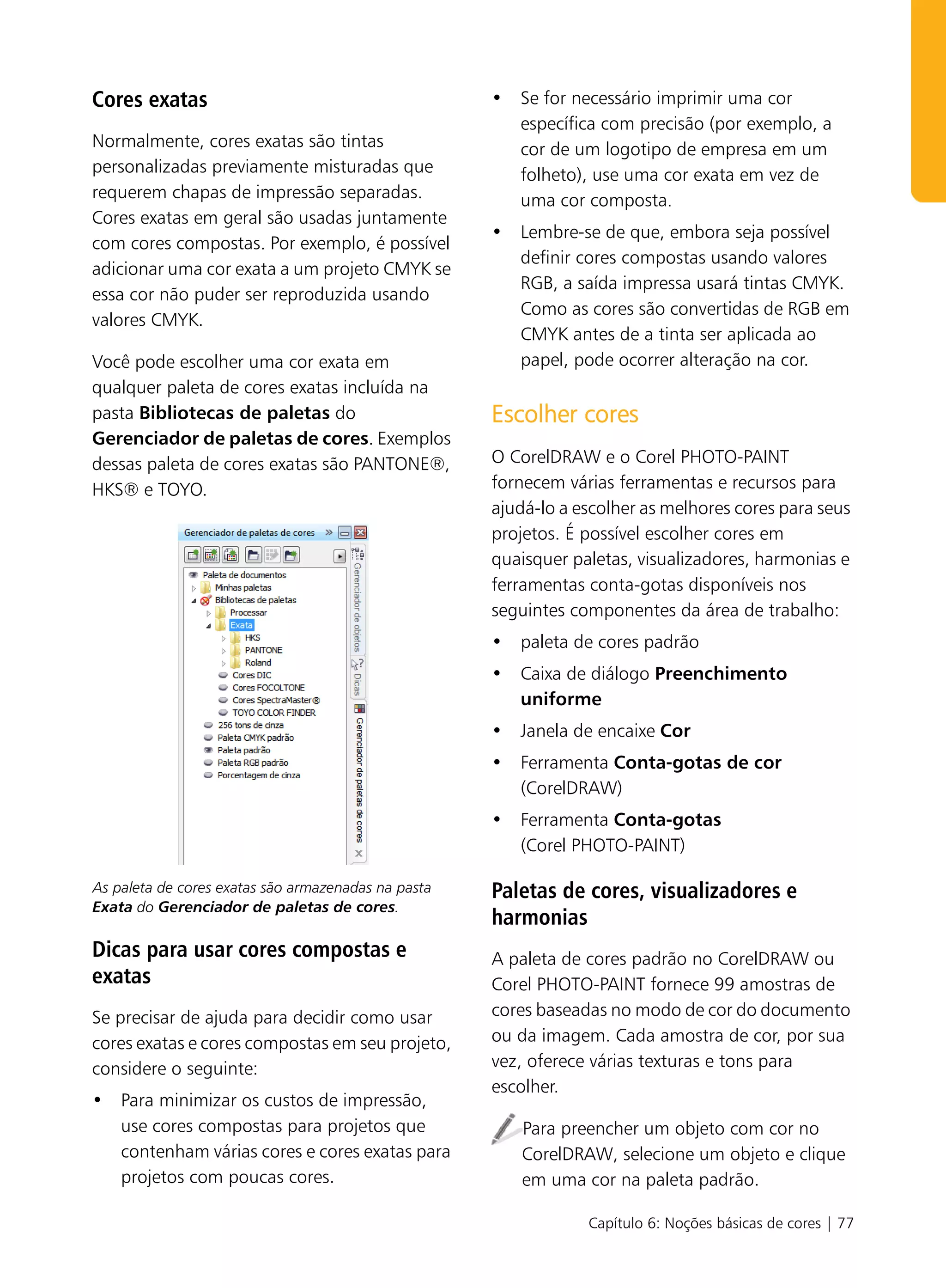 Cores exatas                                         • Se for necessário imprimir uma cor
                                                       específica com precisão (por exemplo, a
Normalmente, cores exatas são tintas                   cor de um logotipo de empresa em um
personalizadas previamente misturadas que              folheto), use uma cor exata em vez de
requerem chapas de impressão separadas.                uma cor composta.
Cores exatas em geral são usadas juntamente
                                                     • Lembre-se de que, embora seja possível
com cores compostas. Por exemplo, é possível
                                                       definir cores compostas usando valores
adicionar uma cor exata a um projeto CMYK se
                                                       RGB, a saída impressa usará tintas CMYK.
essa cor não puder ser reproduzida usando
                                                       Como as cores são convertidas de RGB em
valores CMYK.
                                                       CMYK antes de a tinta ser aplicada ao
Você pode escolher uma cor exata em                    papel, pode ocorrer alteração na cor.
qualquer paleta de cores exatas incluída na
pasta Bibliotecas de paletas do                      Escolher cores
Gerenciador de paletas de cores. Exemplos
dessas paleta de cores exatas são PANTONE®,          O CorelDRAW e o Corel PHOTO-PAINT
HKS® e TOYO.                                         fornecem várias ferramentas e recursos para
                                                     ajudá-lo a escolher as melhores cores para seus
                                                     projetos. É possível escolher cores em
                                                     quaisquer paletas, visualizadores, harmonias e
                                                     ferramentas conta-gotas disponíveis nos
                                                     seguintes componentes da área de trabalho:
                                                     • paleta de cores padrão
                                                     • Caixa de diálogo Preenchimento
                                                       uniforme
                                                     • Janela de encaixe Cor
                                                     • Ferramenta Conta-gotas de cor
                                                       (CorelDRAW)
                                                     • Ferramenta Conta-gotas
                                                       (Corel PHOTO-PAINT)

As paleta de cores exatas são armazenadas na pasta   Paletas de cores, visualizadores e
Exata do Gerenciador de paletas de cores.
                                                     harmonias
Dicas para usar cores compostas e                    A paleta de cores padrão no CorelDRAW ou
exatas                                               Corel PHOTO-PAINT fornece 99 amostras de
Se precisar de ajuda para decidir como usar          cores baseadas no modo de cor do documento
cores exatas e cores compostas em seu projeto,       ou da imagem. Cada amostra de cor, por sua
considere o seguinte:                                vez, oferece várias texturas e tons para
                                                     escolher.
• Para minimizar os custos de impressão,
  use cores compostas para projetos que                 Para preencher um objeto com cor no
  contenham várias cores e cores exatas para            CorelDRAW, selecione um objeto e clique
  projetos com poucas cores.                            em uma cor na paleta padrão.

                                                                 Capítulo 6: Noções básicas de cores | 77
 