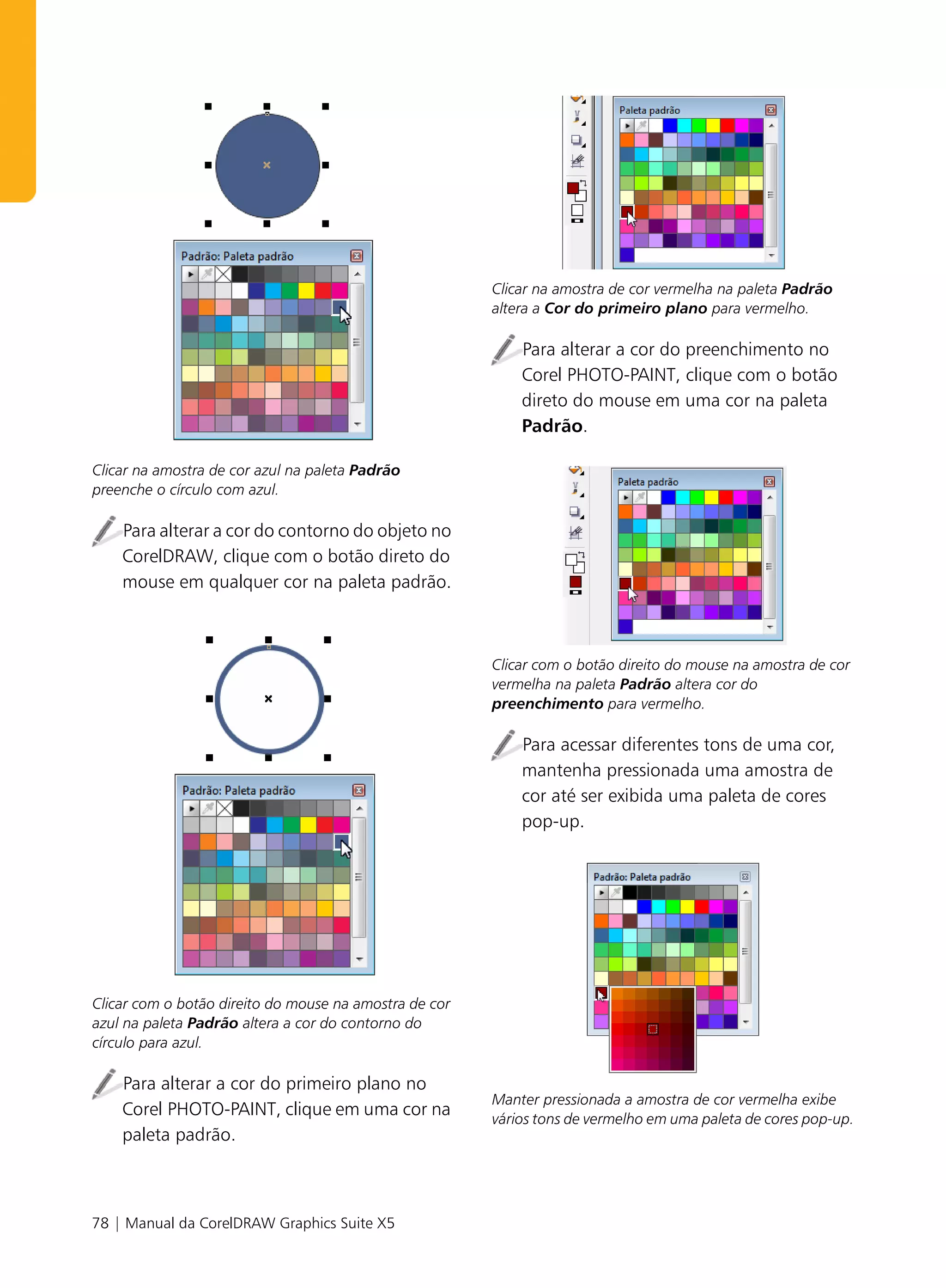 Clicar na amostra de cor vermelha na paleta Padrão
                                                        altera a Cor do primeiro plano para vermelho.

                                                            Para alterar a cor do preenchimento no
                                                            Corel PHOTO-PAINT, clique com o botão
                                                            direto do mouse em uma cor na paleta
                                                            Padrão.

Clicar na amostra de cor azul na paleta Padrão
preenche o círculo com azul.

    Para alterar a cor do contorno do objeto no
    CorelDRAW, clique com o botão direto do
    mouse em qualquer cor na paleta padrão.



                                                        Clicar com o botão direito do mouse na amostra de cor
                                                        vermelha na paleta Padrão altera cor do
                                                        preenchimento para vermelho.

                                                            Para acessar diferentes tons de uma cor,
                                                            mantenha pressionada uma amostra de
                                                            cor até ser exibida uma paleta de cores
                                                            pop-up.




Clicar com o botão direito do mouse na amostra de cor
azul na paleta Padrão altera a cor do contorno do
círculo para azul.

    Para alterar a cor do primeiro plano no
                                                        Manter pressionada a amostra de cor vermelha exibe
    Corel PHOTO-PAINT, clique em uma cor na             vários tons de vermelho em uma paleta de cores pop-up.
    paleta padrão.



78 | Manual da CorelDRAW Graphics Suite X5
 