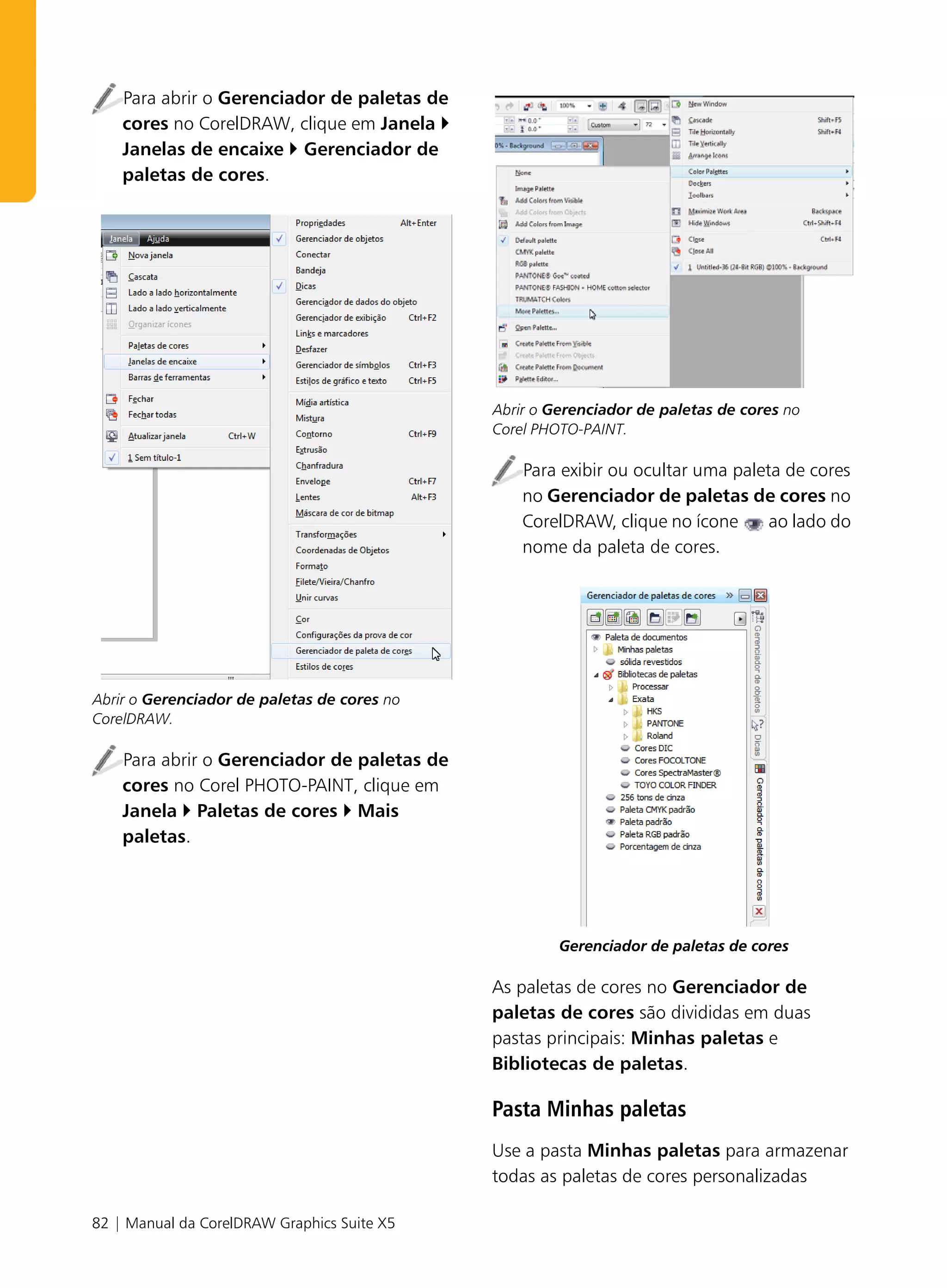 Para abrir o Gerenciador de paletas de
    cores no CorelDRAW, clique em Janela
    Janelas de encaixe Gerenciador de
    paletas de cores.




                                             Abrir o Gerenciador de paletas de cores no
                                             Corel PHOTO-PAINT.

                                                 Para exibir ou ocultar uma paleta de cores
                                                 no Gerenciador de paletas de cores no
                                                 CorelDRAW, clique no ícone      ao lado do
                                                 nome da paleta de cores.




Abrir o Gerenciador de paletas de cores no
CorelDRAW.

    Para abrir o Gerenciador de paletas de
    cores no Corel PHOTO-PAINT, clique em
    Janela Paletas de cores Mais
    paletas.




                                                      Gerenciador de paletas de cores

                                             As paletas de cores no Gerenciador de
                                             paletas de cores são divididas em duas
                                             pastas principais: Minhas paletas e
                                             Bibliotecas de paletas.

                                             Pasta Minhas paletas
                                             Use a pasta Minhas paletas para armazenar
                                             todas as paletas de cores personalizadas

82 | Manual da CorelDRAW Graphics Suite X5
 