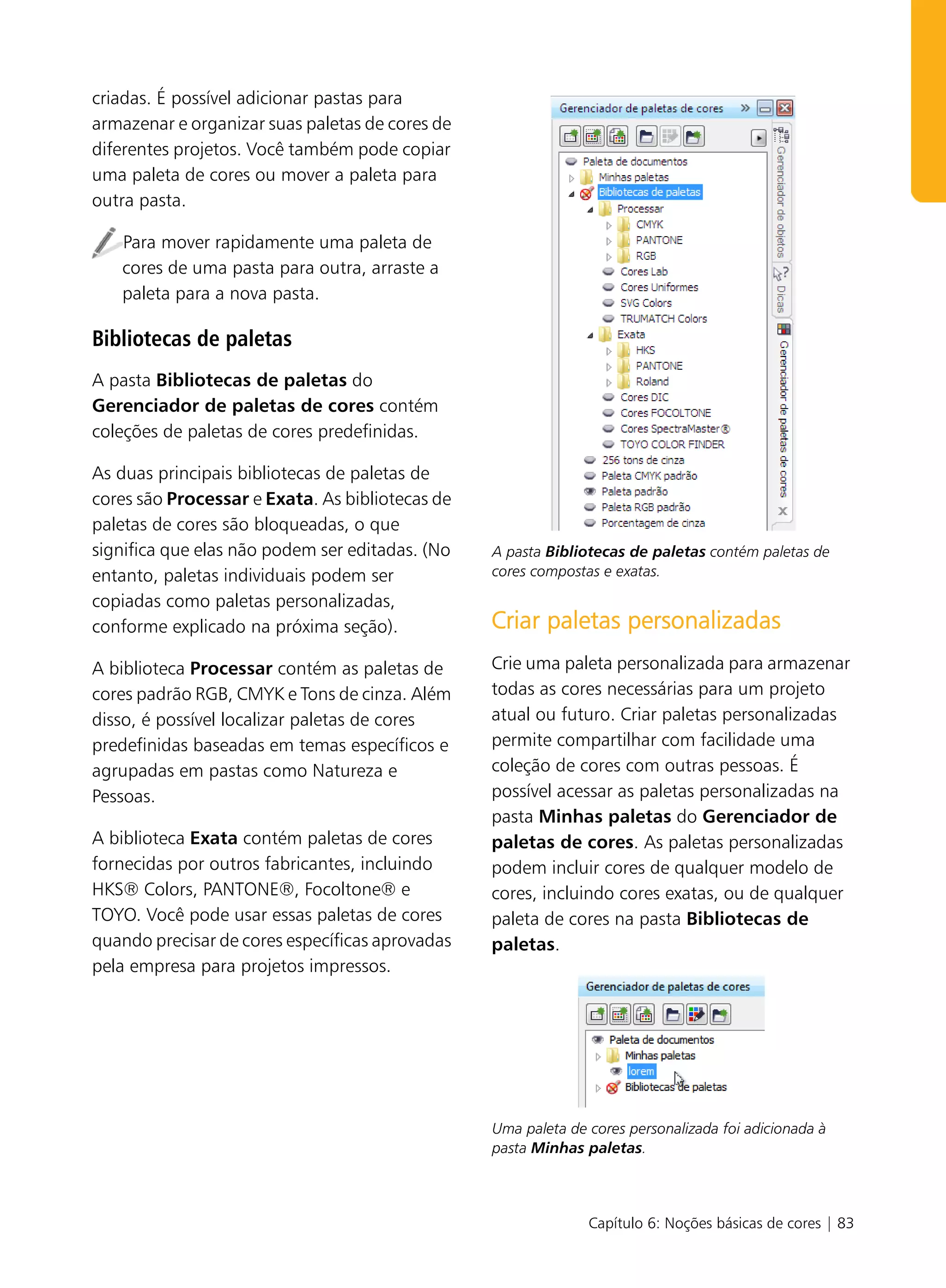criadas. É possível adicionar pastas para
armazenar e organizar suas paletas de cores de
diferentes projetos. Você também pode copiar
uma paleta de cores ou mover a paleta para
outra pasta.

   Para mover rapidamente uma paleta de
   cores de uma pasta para outra, arraste a
   paleta para a nova pasta.

Bibliotecas de paletas
A pasta Bibliotecas de paletas do
Gerenciador de paletas de cores contém
coleções de paletas de cores predefinidas.

As duas principais bibliotecas de paletas de
cores são Processar e Exata. As bibliotecas de
paletas de cores são bloqueadas, o que
significa que elas não podem ser editadas. (No   A pasta Bibliotecas de paletas contém paletas de
entanto, paletas individuais podem ser           cores compostas e exatas.

copiadas como paletas personalizadas,
conforme explicado na próxima seção).            Criar paletas personalizadas
A biblioteca Processar contém as paletas de      Crie uma paleta personalizada para armazenar
cores padrão RGB, CMYK e Tons de cinza. Além     todas as cores necessárias para um projeto
disso, é possível localizar paletas de cores     atual ou futuro. Criar paletas personalizadas
predefinidas baseadas em temas específicos e     permite compartilhar com facilidade uma
agrupadas em pastas como Natureza e              coleção de cores com outras pessoas. É
Pessoas.                                         possível acessar as paletas personalizadas na
                                                 pasta Minhas paletas do Gerenciador de
A biblioteca Exata contém paletas de cores       paletas de cores. As paletas personalizadas
fornecidas por outros fabricantes, incluindo     podem incluir cores de qualquer modelo de
HKS® Colors, PANTONE®, Focoltone® e              cores, incluindo cores exatas, ou de qualquer
TOYO. Você pode usar essas paletas de cores      paleta de cores na pasta Bibliotecas de
quando precisar de cores específicas aprovadas   paletas.
pela empresa para projetos impressos.




                                                 Uma paleta de cores personalizada foi adicionada à
                                                 pasta Minhas paletas.



                                                               Capítulo 6: Noções básicas de cores | 83
 