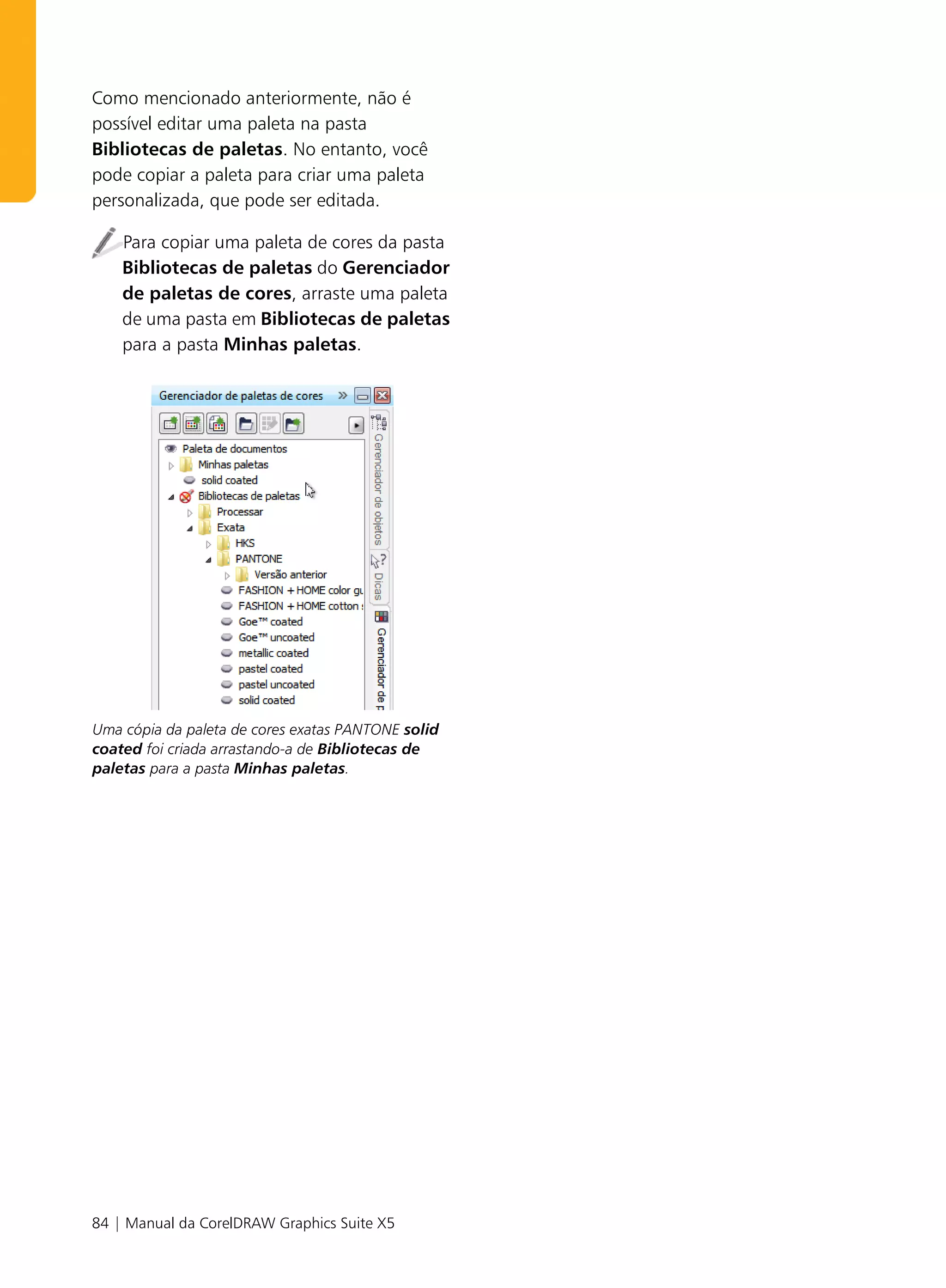 Como mencionado anteriormente, não é
possível editar uma paleta na pasta
Bibliotecas de paletas. No entanto, você
pode copiar a paleta para criar uma paleta
personalizada, que pode ser editada.

    Para copiar uma paleta de cores da pasta
    Bibliotecas de paletas do Gerenciador
    de paletas de cores, arraste uma paleta
    de uma pasta em Bibliotecas de paletas
    para a pasta Minhas paletas.




Uma cópia da paleta de cores exatas PANTONE solid
coated foi criada arrastando-a de Bibliotecas de
paletas para a pasta Minhas paletas.




84 | Manual da CorelDRAW Graphics Suite X5
 