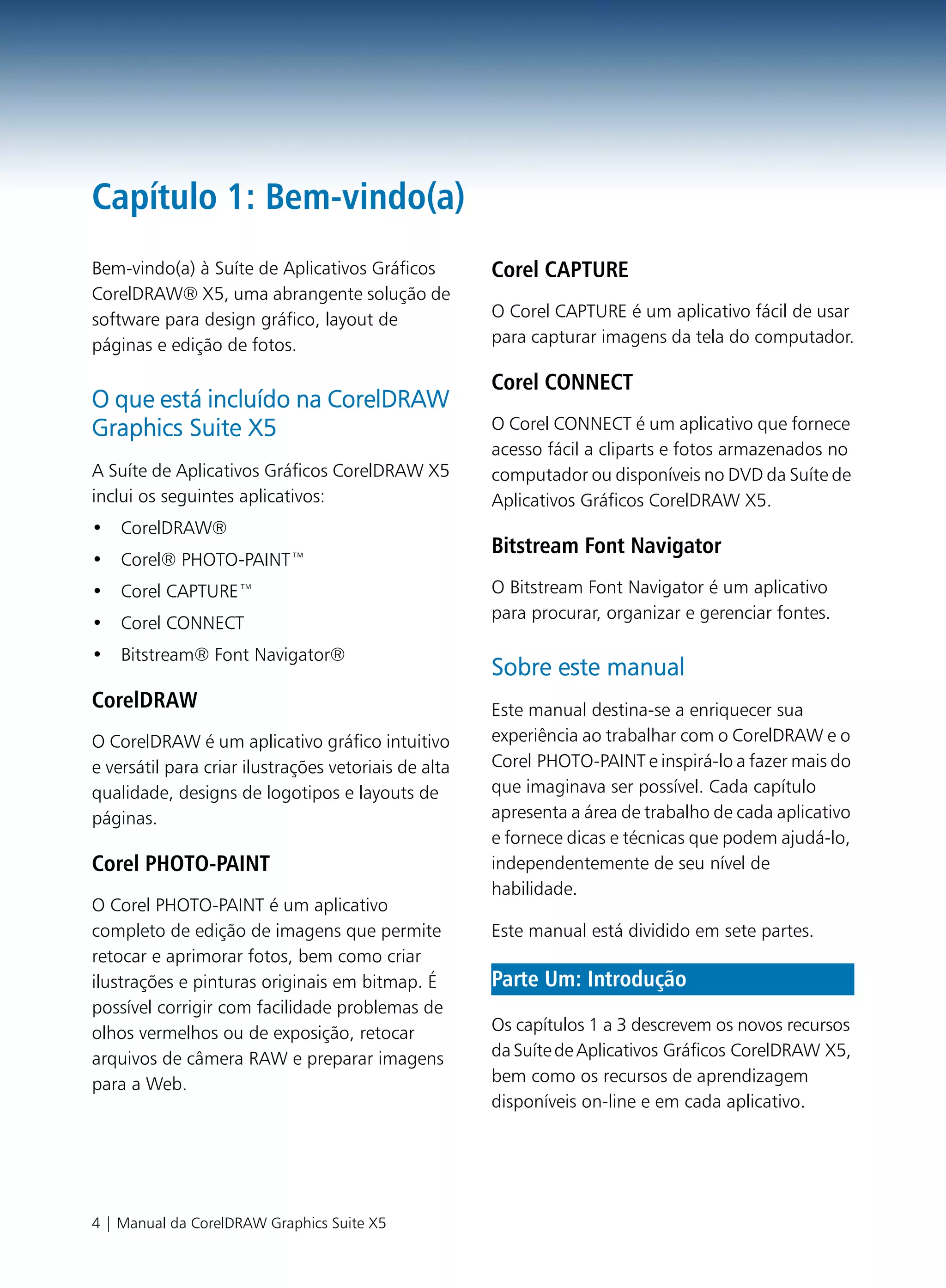 Capítulo 1: Bem-vindo(a)
Bem-vindo(a) à Suíte de Aplicativos Gráficos          Corel CAPTURE
CorelDRAW® X5, uma abrangente solução de
software para design gráfico, layout de               O Corel CAPTURE é um aplicativo fácil de usar
páginas e edição de fotos.                            para capturar imagens da tela do computador.

                                                      Corel CONNECT
O que está incluído na CorelDRAW
Graphics Suite X5                                     O Corel CONNECT é um aplicativo que fornece
                                                      acesso fácil a cliparts e fotos armazenados no
A Suíte de Aplicativos Gráficos CorelDRAW X5          computador ou disponíveis no DVD da Suíte de
inclui os seguintes aplicativos:                      Aplicativos Gráficos CorelDRAW X5.
• CorelDRAW®
                                                      Bitstream Font Navigator
• Corel® PHOTO-PAINT™
• Corel CAPTURE™                                      O Bitstream Font Navigator é um aplicativo
                                                      para procurar, organizar e gerenciar fontes.
• Corel CONNECT
• Bitstream® Font Navigator®
                                                      Sobre este manual
CorelDRAW                                             Este manual destina-se a enriquecer sua
O CorelDRAW é um aplicativo gráfico intuitivo         experiência ao trabalhar com o CorelDRAW e o
e versátil para criar ilustrações vetoriais de alta   Corel PHOTO-PAINT e inspirá-lo a fazer mais do
qualidade, designs de logotipos e layouts de          que imaginava ser possível. Cada capítulo
páginas.                                              apresenta a área de trabalho de cada aplicativo
                                                      e fornece dicas e técnicas que podem ajudá-lo,
Corel PHOTO-PAINT                                     independentemente de seu nível de
                                                      habilidade.
O Corel PHOTO-PAINT é um aplicativo
completo de edição de imagens que permite             Este manual está dividido em sete partes.
retocar e aprimorar fotos, bem como criar
ilustrações e pinturas originais em bitmap. É         Parte Um: Introdução
possível corrigir com facilidade problemas de
olhos vermelhos ou de exposição, retocar              Os capítulos 1 a 3 descrevem os novos recursos
arquivos de câmera RAW e preparar imagens             da Suíte de Aplicativos Gráficos CorelDRAW X5,
para a Web.                                           bem como os recursos de aprendizagem
                                                      disponíveis on-line e em cada aplicativo.




4 | Manual da CorelDRAW Graphics Suite X5
 