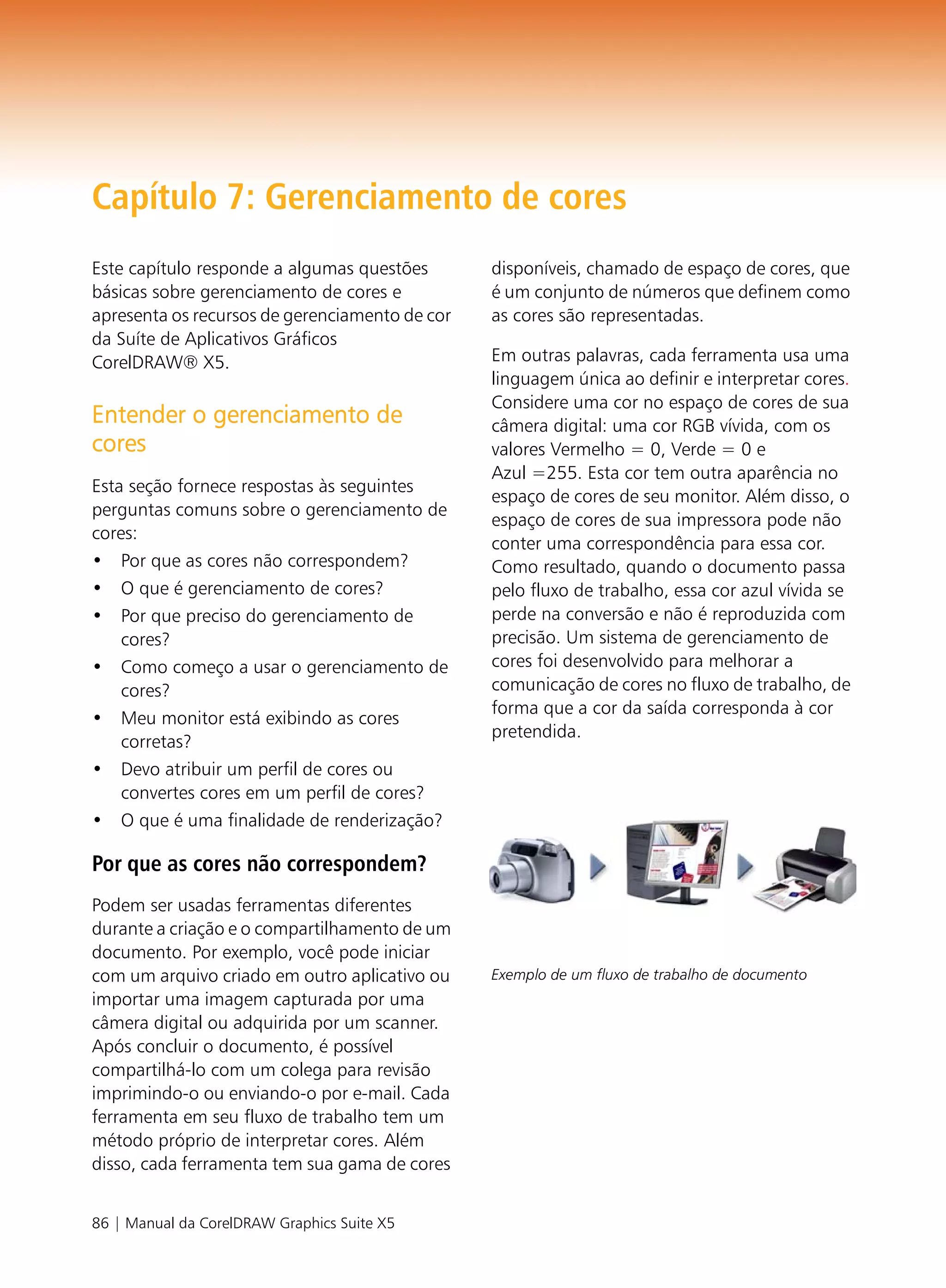 Capítulo 7: Gerenciamento de cores
Este capítulo responde a algumas questões       disponíveis, chamado de espaço de cores, que
básicas sobre gerenciamento de cores e          é um conjunto de números que definem como
apresenta os recursos de gerenciamento de cor   as cores são representadas.
da Suíte de Aplicativos Gráficos
CorelDRAW® X5.                                  Em outras palavras, cada ferramenta usa uma
                                                linguagem única ao definir e interpretar cores.
                                                Considere uma cor no espaço de cores de sua
Entender o gerenciamento de                     câmera digital: uma cor RGB vívida, com os
cores                                           valores Vermelho = 0, Verde = 0 e
                                                Azul =255. Esta cor tem outra aparência no
Esta seção fornece respostas às seguintes
                                                espaço de cores de seu monitor. Além disso, o
perguntas comuns sobre o gerenciamento de
                                                espaço de cores de sua impressora pode não
cores:
                                                conter uma correspondência para essa cor.
• Por que as cores não correspondem?            Como resultado, quando o documento passa
• O que é gerenciamento de cores?               pelo fluxo de trabalho, essa cor azul vívida se
• Por que preciso do gerenciamento de           perde na conversão e não é reproduzida com
    cores?                                      precisão. Um sistema de gerenciamento de
• Como começo a usar o gerenciamento de         cores foi desenvolvido para melhorar a
    cores?                                      comunicação de cores no fluxo de trabalho, de
                                                forma que a cor da saída corresponda à cor
• Meu monitor está exibindo as cores
                                                pretendida.
    corretas?
• Devo atribuir um perfil de cores ou
    convertes cores em um perfil de cores?
• O que é uma finalidade de renderização?

Por que as cores não correspondem?
Podem ser usadas ferramentas diferentes
durante a criação e o compartilhamento de um
documento. Por exemplo, você pode iniciar
com um arquivo criado em outro aplicativo ou    Exemplo de um fluxo de trabalho de documento
importar uma imagem capturada por uma
câmera digital ou adquirida por um scanner.
Após concluir o documento, é possível
compartilhá-lo com um colega para revisão
imprimindo-o ou enviando-o por e-mail. Cada
ferramenta em seu fluxo de trabalho tem um
método próprio de interpretar cores. Além
disso, cada ferramenta tem sua gama de cores


86 | Manual da CorelDRAW Graphics Suite X5
 