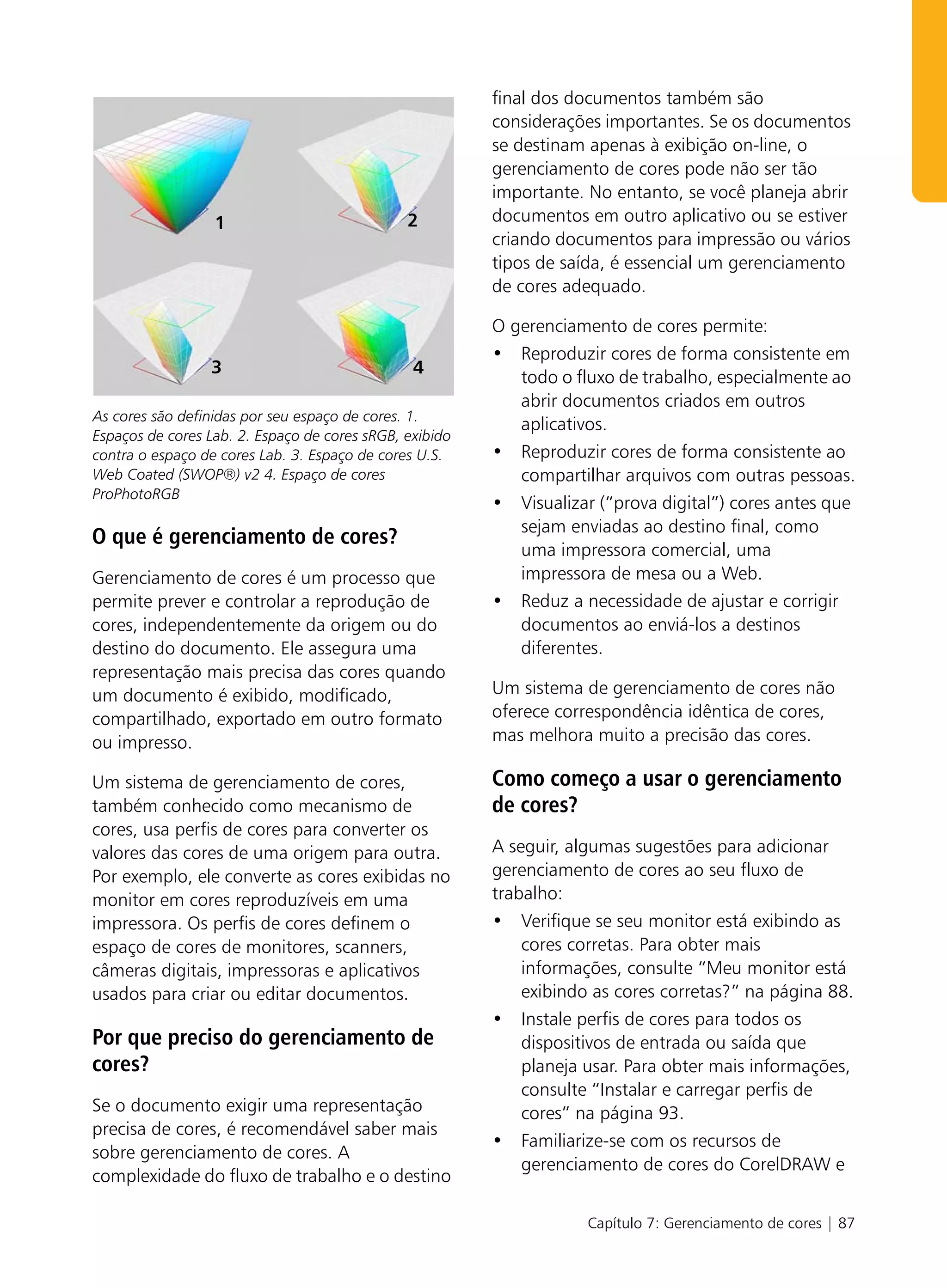 final dos documentos também são
                                                         considerações importantes. Se os documentos
                                                         se destinam apenas à exibição on-line, o
                                                         gerenciamento de cores pode não ser tão
                                                         importante. No entanto, se você planeja abrir
                  1                            2         documentos em outro aplicativo ou se estiver
                                                         criando documentos para impressão ou vários
                                                         tipos de saída, é essencial um gerenciamento
                                                         de cores adequado.

                                                         O gerenciamento de cores permite:
                                                         • Reproduzir cores de forma consistente em
                 3                              4
                                                            todo o fluxo de trabalho, especialmente ao
                                                            abrir documentos criados em outros
As cores são definidas por seu espaço de cores. 1.
                                                            aplicativos.
Espaços de cores Lab. 2. Espaço de cores sRGB, exibido
contra o espaço de cores Lab. 3. Espaço de cores U.S.    • Reproduzir cores de forma consistente ao
Web Coated (SWOP®) v2 4. Espaço de cores                    compartilhar arquivos com outras pessoas.
ProPhotoRGB
                                                         • Visualizar (“prova digital”) cores antes que
                                                            sejam enviadas ao destino final, como
O que é gerenciamento de cores?
                                                            uma impressora comercial, uma
Gerenciamento de cores é um processo que                    impressora de mesa ou a Web.
permite prever e controlar a reprodução de               • Reduz a necessidade de ajustar e corrigir
cores, independentemente da origem ou do                    documentos ao enviá-los a destinos
destino do documento. Ele assegura uma                      diferentes.
representação mais precisa das cores quando
um documento é exibido, modificado,                      Um sistema de gerenciamento de cores não
compartilhado, exportado em outro formato                oferece correspondência idêntica de cores,
ou impresso.                                             mas melhora muito a precisão das cores.

Um sistema de gerenciamento de cores,                    Como começo a usar o gerenciamento
também conhecido como mecanismo de                       de cores?
cores, usa perfis de cores para converter os
valores das cores de uma origem para outra.              A seguir, algumas sugestões para adicionar
Por exemplo, ele converte as cores exibidas no           gerenciamento de cores ao seu fluxo de
monitor em cores reproduzíveis em uma                    trabalho:
impressora. Os perfis de cores definem o                 • Verifique se seu monitor está exibindo as
espaço de cores de monitores, scanners,                      cores corretas. Para obter mais
câmeras digitais, impressoras e aplicativos                  informações, consulte “Meu monitor está
usados para criar ou editar documentos.                      exibindo as cores corretas?” na página 88.
                                                         • Instale perfis de cores para todos os
Por que preciso do gerenciamento de                          dispositivos de entrada ou saída que
cores?                                                       planeja usar. Para obter mais informações,
                                                             consulte “Instalar e carregar perfis de
Se o documento exigir uma representação                      cores” na página 93.
precisa de cores, é recomendável saber mais
                                                         • Familiarize-se com os recursos de
sobre gerenciamento de cores. A
                                                             gerenciamento de cores do CorelDRAW e
complexidade do fluxo de trabalho e o destino

                                                                     Capítulo 7: Gerenciamento de cores | 87
 