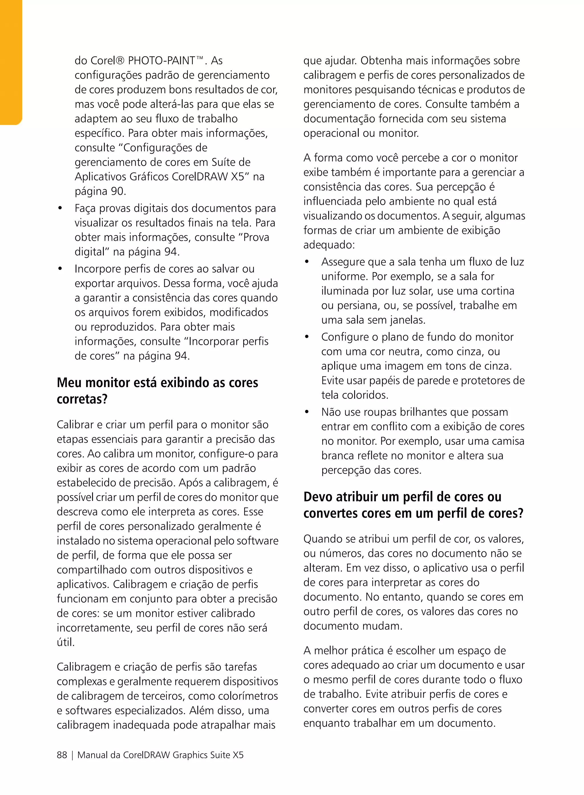 do Corel® PHOTO-PAINT™. As                       que ajudar. Obtenha mais informações sobre
  configurações padrão de gerenciamento            calibragem e perfis de cores personalizados de
  de cores produzem bons resultados de cor,        monitores pesquisando técnicas e produtos de
  mas você pode alterá-las para que elas se        gerenciamento de cores. Consulte também a
  adaptem ao seu fluxo de trabalho                 documentação fornecida com seu sistema
  específico. Para obter mais informações,         operacional ou monitor.
  consulte “Configurações de
  gerenciamento de cores em Suíte de               A forma como você percebe a cor o monitor
  Aplicativos Gráficos CorelDRAW X5” na            exibe também é importante para a gerenciar a
  página 90.                                       consistência das cores. Sua percepção é
                                                   influenciada pelo ambiente no qual está
• Faça provas digitais dos documentos para
                                                   visualizando os documentos. A seguir, algumas
  visualizar os resultados finais na tela. Para
                                                   formas de criar um ambiente de exibição
  obter mais informações, consulte “Prova
                                                   adequado:
  digital” na página 94.
                                                   • Assegure que a sala tenha um fluxo de luz
• Incorpore perfis de cores ao salvar ou
                                                       uniforme. Por exemplo, se a sala for
  exportar arquivos. Dessa forma, você ajuda
                                                       iluminada por luz solar, use uma cortina
  a garantir a consistência das cores quando
                                                       ou persiana, ou, se possível, trabalhe em
  os arquivos forem exibidos, modificados
                                                       uma sala sem janelas.
  ou reproduzidos. Para obter mais
  informações, consulte “Incorporar perfis         • Configure o plano de fundo do monitor
  de cores” na página 94.                              com uma cor neutra, como cinza, ou
                                                       aplique uma imagem em tons de cinza.
Meu monitor está exibindo as cores                     Evite usar papéis de parede e protetores de
corretas?                                              tela coloridos.
                                                   • Não use roupas brilhantes que possam
Calibrar e criar um perfil para o monitor são          entrar em conflito com a exibição de cores
etapas essenciais para garantir a precisão das         no monitor. Por exemplo, usar uma camisa
cores. Ao calibra um monitor, configure-o para         branca reflete no monitor e altera sua
exibir as cores de acordo com um padrão                percepção das cores.
estabelecido de precisão. Após a calibragem, é
possível criar um perfil de cores do monitor que   Devo atribuir um perfil de cores ou
descreva como ele interpreta as cores. Esse        convertes cores em um perfil de cores?
perfil de cores personalizado geralmente é
instalado no sistema operacional pelo software     Quando se atribui um perfil de cor, os valores,
de perfil, de forma que ele possa ser              ou números, das cores no documento não se
compartilhado com outros dispositivos e            alteram. Em vez disso, o aplicativo usa o perfil
aplicativos. Calibragem e criação de perfis        de cores para interpretar as cores do
funcionam em conjunto para obter a precisão        documento. No entanto, quando se cores em
de cores: se um monitor estiver calibrado          outro perfil de cores, os valores das cores no
incorretamente, seu perfil de cores não será       documento mudam.
útil.
                                                   A melhor prática é escolher um espaço de
Calibragem e criação de perfis são tarefas         cores adequado ao criar um documento e usar
complexas e geralmente requerem dispositivos       o mesmo perfil de cores durante todo o fluxo
de calibragem de terceiros, como colorímetros      de trabalho. Evite atribuir perfis de cores e
e softwares especializados. Além disso, uma        converter cores em outros perfis de cores
calibragem inadequada pode atrapalhar mais         enquanto trabalhar em um documento.

88 | Manual da CorelDRAW Graphics Suite X5
 