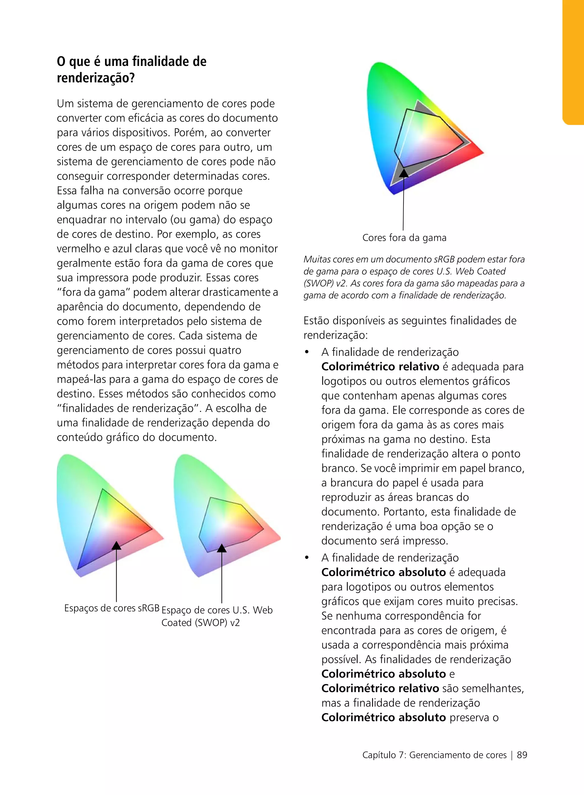 O que é uma finalidade de
renderização?
Um sistema de gerenciamento de cores pode
converter com eficácia as cores do documento
para vários dispositivos. Porém, ao converter
cores de um espaço de cores para outro, um
sistema de gerenciamento de cores pode não
conseguir corresponder determinadas cores.
Essa falha na conversão ocorre porque
algumas cores na origem podem não se
enquadrar no intervalo (ou gama) do espaço
de cores de destino. Por exemplo, as cores                     Cores fora da gama
vermelho e azul claras que você vê no monitor
geralmente estão fora da gama de cores que        Muitas cores em um documento sRGB podem estar fora
                                                  de gama para o espaço de cores U.S. Web Coated
sua impressora pode produzir. Essas cores         (SWOP) v2. As cores fora da gama são mapeadas para a
“fora da gama” podem alterar drasticamente a      gama de acordo com a finalidade de renderização.
aparência do documento, dependendo de
como forem interpretados pelo sistema de          Estão disponíveis as seguintes finalidades de
gerenciamento de cores. Cada sistema de           renderização:
gerenciamento de cores possui quatro              • A finalidade de renderização
métodos para interpretar cores fora da gama e         Colorimétrico relativo é adequada para
mapeá-las para a gama do espaço de cores de           logotipos ou outros elementos gráficos
destino. Esses métodos são conhecidos como            que contenham apenas algumas cores
“finalidades de renderização”. A escolha de           fora da gama. Ele corresponde as cores de
uma finalidade de renderização dependa do             origem fora da gama às as cores mais
conteúdo gráfico do documento.                        próximas na gama no destino. Esta
                                                      finalidade de renderização altera o ponto
                                                      branco. Se você imprimir em papel branco,
                                                      a brancura do papel é usada para
                                                      reproduzir as áreas brancas do
                                                      documento. Portanto, esta finalidade de
                                                      renderização é uma boa opção se o
                                                      documento será impresso.
                                                  • A finalidade de renderização
                                                      Colorimétrico absoluto é adequada
                                                      para logotipos ou outros elementos
                                                      gráficos que exijam cores muito precisas.
 Espaços de cores sRGB Espaço de cores U.S. Web
                                                      Se nenhuma correspondência for
                       Coated (SWOP) v2
                                                      encontrada para as cores de origem, é
                                                      usada a correspondência mais próxima
                                                      possível. As finalidades de renderização
                                                      Colorimétrico absoluto e
                                                      Colorimétrico relativo são semelhantes,
                                                      mas a finalidade de renderização
                                                      Colorimétrico absoluto preserva o


                                                               Capítulo 7: Gerenciamento de cores | 89
 
