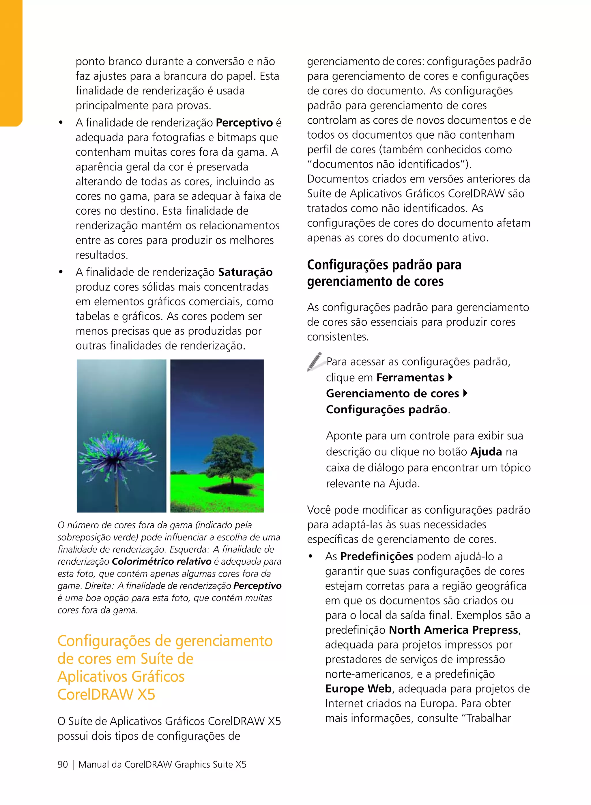 ponto branco durante a conversão e não                 gerenciamento de cores: configurações padrão
  faz ajustes para a brancura do papel. Esta             para gerenciamento de cores e configurações
  finalidade de renderização é usada                     de cores do documento. As configurações
  principalmente para provas.                            padrão para gerenciamento de cores
• A finalidade de renderização Perceptivo é              controlam as cores de novos documentos e de
  adequada para fotografias e bitmaps que                todos os documentos que não contenham
  contenham muitas cores fora da gama. A                 perfil de cores (também conhecidos como
  aparência geral da cor é preservada                    “documentos não identificados”).
  alterando de todas as cores, incluindo as              Documentos criados em versões anteriores da
  cores no gama, para se adequar à faixa de              Suíte de Aplicativos Gráficos CorelDRAW são
  cores no destino. Esta finalidade de                   tratados como não identificados. As
  renderização mantém os relacionamentos                 configurações de cores do documento afetam
  entre as cores para produzir os melhores               apenas as cores do documento ativo.
  resultados.
• A finalidade de renderização Saturação
                                                         Configurações padrão para
  produz cores sólidas mais concentradas                 gerenciamento de cores
  em elementos gráficos comerciais, como
                                                         As configurações padrão para gerenciamento
  tabelas e gráficos. As cores podem ser
                                                         de cores são essenciais para produzir cores
  menos precisas que as produzidas por
                                                         consistentes.
  outras finalidades de renderização.
                                                            Para acessar as configurações padrão,
                                                            clique em Ferramentas
                                                            Gerenciamento de cores
                                                            Configurações padrão.

                                                            Aponte para um controle para exibir sua
                                                            descrição ou clique no botão Ajuda na
                                                            caixa de diálogo para encontrar um tópico
                                                            relevante na Ajuda.

                                                         Você pode modificar as configurações padrão
O número de cores fora da gama (indicado pela            para adaptá-las às suas necessidades
sobreposição verde) pode influenciar a escolha de uma    específicas de gerenciamento de cores.
finalidade de renderização. Esquerda: A finalidade de
renderização Colorimétrico relativo é adequada para      • As Predefinições podem ajudá-lo a
esta foto, que contém apenas algumas cores fora da          garantir que suas configurações de cores
gama. Direita: A finalidade de renderização Perceptivo      estejam corretas para a região geográfica
é uma boa opção para esta foto, que contém muitas           em que os documentos são criados ou
cores fora da gama.
                                                            para o local da saída final. Exemplos são a
                                                            predefinição North America Prepress,
Configurações de gerenciamento                              adequada para projetos impressos por
de cores em Suíte de                                        prestadores de serviços de impressão
Aplicativos Gráficos                                        norte-americanos, e a predefinição
                                                            Europe Web, adequada para projetos de
CorelDRAW X5                                                Internet criados na Europa. Para obter
O Suíte de Aplicativos Gráficos CorelDRAW X5                mais informações, consulte “Trabalhar
possui dois tipos de configurações de

90 | Manual da CorelDRAW Graphics Suite X5
 