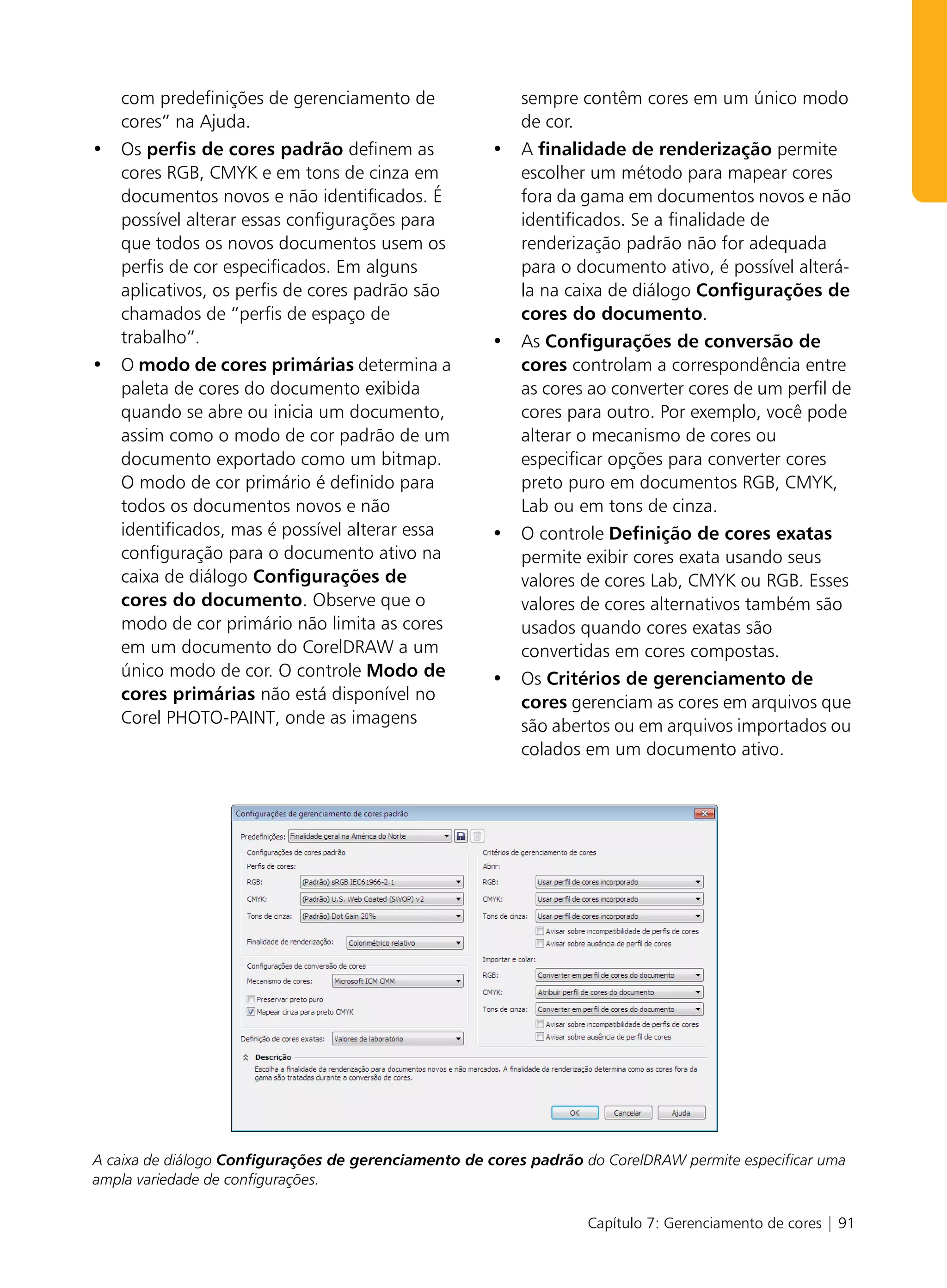 com predefinições de gerenciamento de                  sempre contêm cores em um único modo
   cores” na Ajuda.                                       de cor.
• Os perfis de cores padrão definem as                • A finalidade de renderização permite
  cores RGB, CMYK e em tons de cinza em                 escolher um método para mapear cores
  documentos novos e não identificados. É               fora da gama em documentos novos e não
  possível alterar essas configurações para             identificados. Se a finalidade de
  que todos os novos documentos usem os                 renderização padrão não for adequada
  perfis de cor especificados. Em alguns                para o documento ativo, é possível alterá-
  aplicativos, os perfis de cores padrão são            la na caixa de diálogo Configurações de
  chamados de “perfis de espaço de                      cores do documento.
  trabalho”.                                          • As Configurações de conversão de
• O modo de cores primárias determina a                 cores controlam a correspondência entre
  paleta de cores do documento exibida                  as cores ao converter cores de um perfil de
  quando se abre ou inicia um documento,                cores para outro. Por exemplo, você pode
  assim como o modo de cor padrão de um                 alterar o mecanismo de cores ou
  documento exportado como um bitmap.                   especificar opções para converter cores
  O modo de cor primário é definido para                preto puro em documentos RGB, CMYK,
  todos os documentos novos e não                       Lab ou em tons de cinza.
  identificados, mas é possível alterar essa          • O controle Definição de cores exatas
  configuração para o documento ativo na                permite exibir cores exata usando seus
  caixa de diálogo Configurações de                     valores de cores Lab, CMYK ou RGB. Esses
  cores do documento. Observe que o                     valores de cores alternativos também são
  modo de cor primário não limita as cores              usados quando cores exatas são
  em um documento do CorelDRAW a um                     convertidas em cores compostas.
  único modo de cor. O controle Modo de               • Os Critérios de gerenciamento de
  cores primárias não está disponível no                cores gerenciam as cores em arquivos que
  Corel PHOTO-PAINT, onde as imagens                    são abertos ou em arquivos importados ou
                                                        colados em um documento ativo.




A caixa de diálogo Configurações de gerenciamento de cores padrão do CorelDRAW permite especificar uma
ampla variedade de configurações.

                                                                   Capítulo 7: Gerenciamento de cores | 91
 