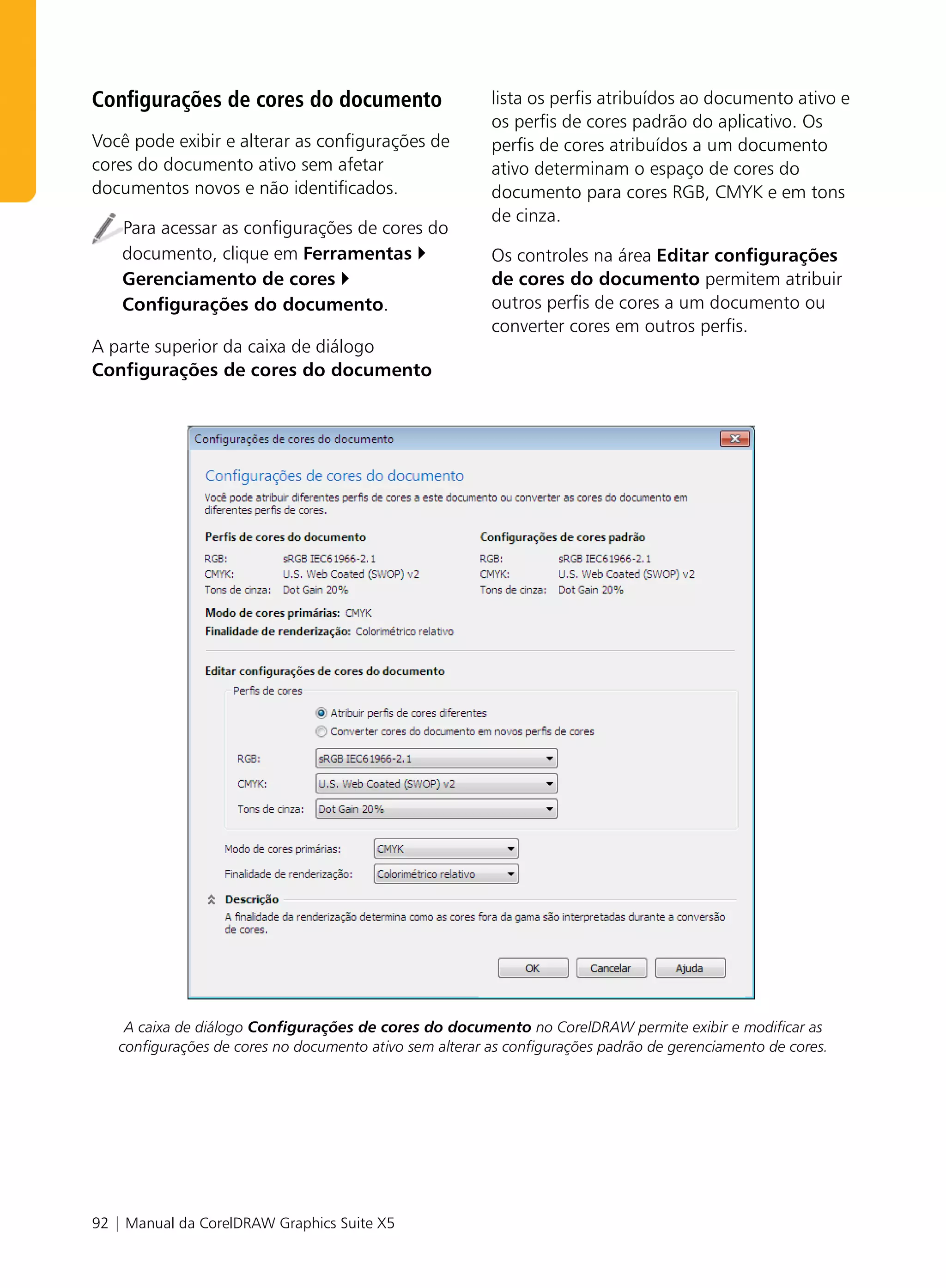 Configurações de cores do documento                      lista os perfis atribuídos ao documento ativo e
                                                         os perfis de cores padrão do aplicativo. Os
Você pode exibir e alterar as configurações de           perfis de cores atribuídos a um documento
cores do documento ativo sem afetar                      ativo determinam o espaço de cores do
documentos novos e não identificados.                    documento para cores RGB, CMYK e em tons
                                                         de cinza.
    Para acessar as configurações de cores do
    documento, clique em Ferramentas                     Os controles na área Editar configurações
    Gerenciamento de cores                               de cores do documento permitem atribuir
    Configurações do documento.                          outros perfis de cores a um documento ou
                                                         converter cores em outros perfis.
A parte superior da caixa de diálogo
Configurações de cores do documento




    A caixa de diálogo Configurações de cores do documento no CorelDRAW permite exibir e modificar as
   configurações de cores no documento ativo sem alterar as configurações padrão de gerenciamento de cores.




92 | Manual da CorelDRAW Graphics Suite X5
 