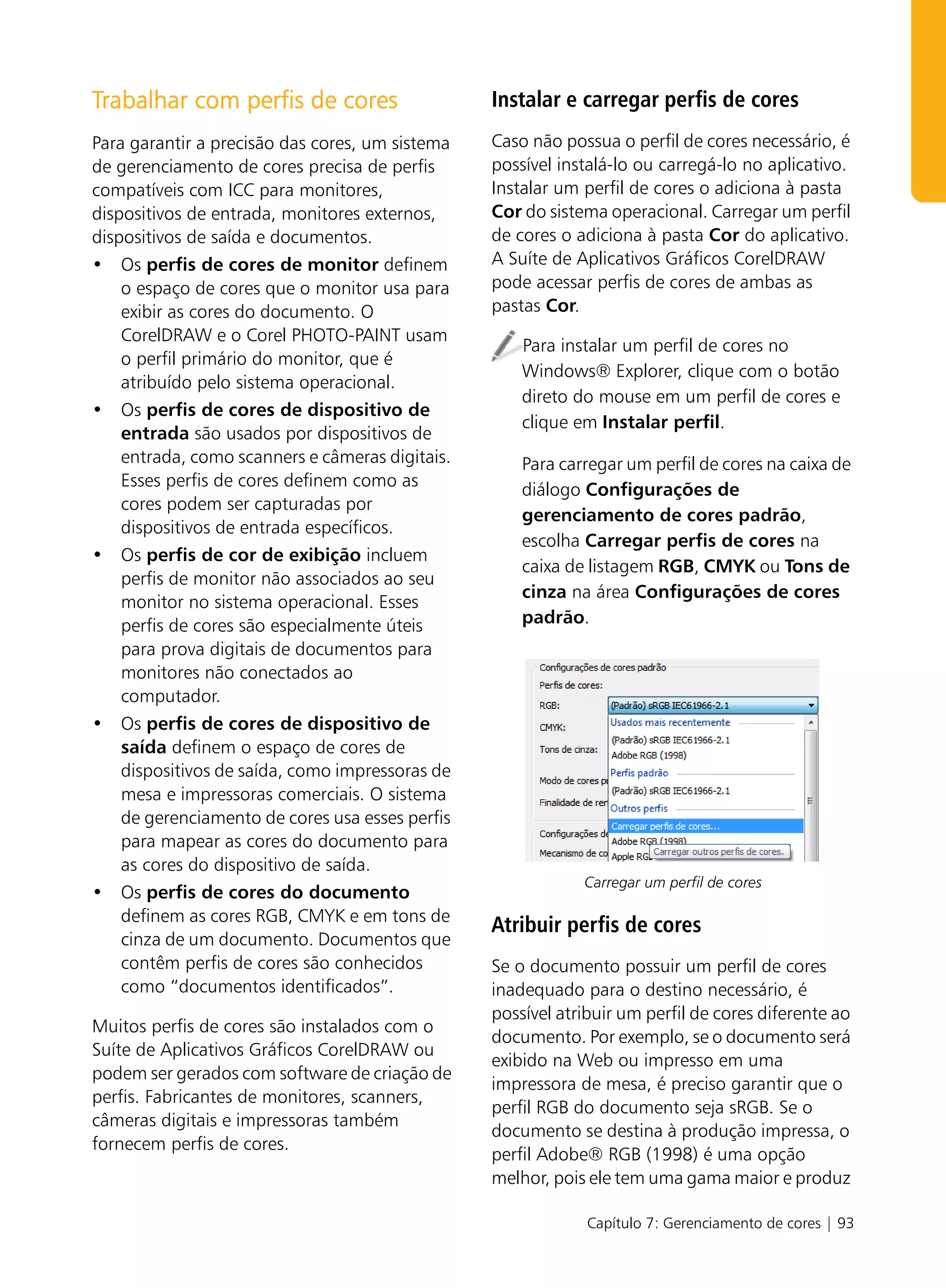 Trabalhar com perfis de cores                    Instalar e carregar perfis de cores
Para garantir a precisão das cores, um sistema   Caso não possua o perfil de cores necessário, é
de gerenciamento de cores precisa de perfis      possível instalá-lo ou carregá-lo no aplicativo.
compatíveis com ICC para monitores,              Instalar um perfil de cores o adiciona à pasta
dispositivos de entrada, monitores externos,     Cor do sistema operacional. Carregar um perfil
dispositivos de saída e documentos.              de cores o adiciona à pasta Cor do aplicativo.
• Os perfis de cores de monitor definem          A Suíte de Aplicativos Gráficos CorelDRAW
    o espaço de cores que o monitor usa para     pode acessar perfis de cores de ambas as
    exibir as cores do documento. O              pastas Cor.
    CorelDRAW e o Corel PHOTO-PAINT usam
                                                     Para instalar um perfil de cores no
    o perfil primário do monitor, que é
                                                     Windows® Explorer, clique com o botão
    atribuído pelo sistema operacional.
                                                     direto do mouse em um perfil de cores e
• Os perfis de cores de dispositivo de
                                                     clique em Instalar perfil.
    entrada são usados por dispositivos de
    entrada, como scanners e câmeras digitais.       Para carregar um perfil de cores na caixa de
    Esses perfis de cores definem como as
                                                     diálogo Configurações de
    cores podem ser capturadas por
                                                     gerenciamento de cores padrão,
    dispositivos de entrada específicos.
                                                     escolha Carregar perfis de cores na
• Os perfis de cor de exibição incluem
                                                     caixa de listagem RGB, CMYK ou Tons de
    perfis de monitor não associados ao seu
                                                     cinza na área Configurações de cores
    monitor no sistema operacional. Esses
    perfis de cores são especialmente úteis          padrão.
    para prova digitais de documentos para
    monitores não conectados ao
    computador.
• Os perfis de cores de dispositivo de
    saída definem o espaço de cores de
    dispositivos de saída, como impressoras de
    mesa e impressoras comerciais. O sistema
    de gerenciamento de cores usa esses perfis
    para mapear as cores do documento para
    as cores do dispositivo de saída.
                                                             Carregar um perfil de cores
• Os perfis de cores do documento
    definem as cores RGB, CMYK e em tons de
                                                 Atribuir perfis de cores
    cinza de um documento. Documentos que
    contêm perfis de cores são conhecidos        Se o documento possuir um perfil de cores
    como “documentos identificados”.             inadequado para o destino necessário, é
                                                 possível atribuir um perfil de cores diferente ao
Muitos perfis de cores são instalados com o
                                                 documento. Por exemplo, se o documento será
Suíte de Aplicativos Gráficos CorelDRAW ou
                                                 exibido na Web ou impresso em uma
podem ser gerados com software de criação de
                                                 impressora de mesa, é preciso garantir que o
perfis. Fabricantes de monitores, scanners,
                                                 perfil RGB do documento seja sRGB. Se o
câmeras digitais e impressoras também
                                                 documento se destina à produção impressa, o
fornecem perfis de cores.
                                                 perfil Adobe® RGB (1998) é uma opção
                                                 melhor, pois ele tem uma gama maior e produz

                                                              Capítulo 7: Gerenciamento de cores | 93
 