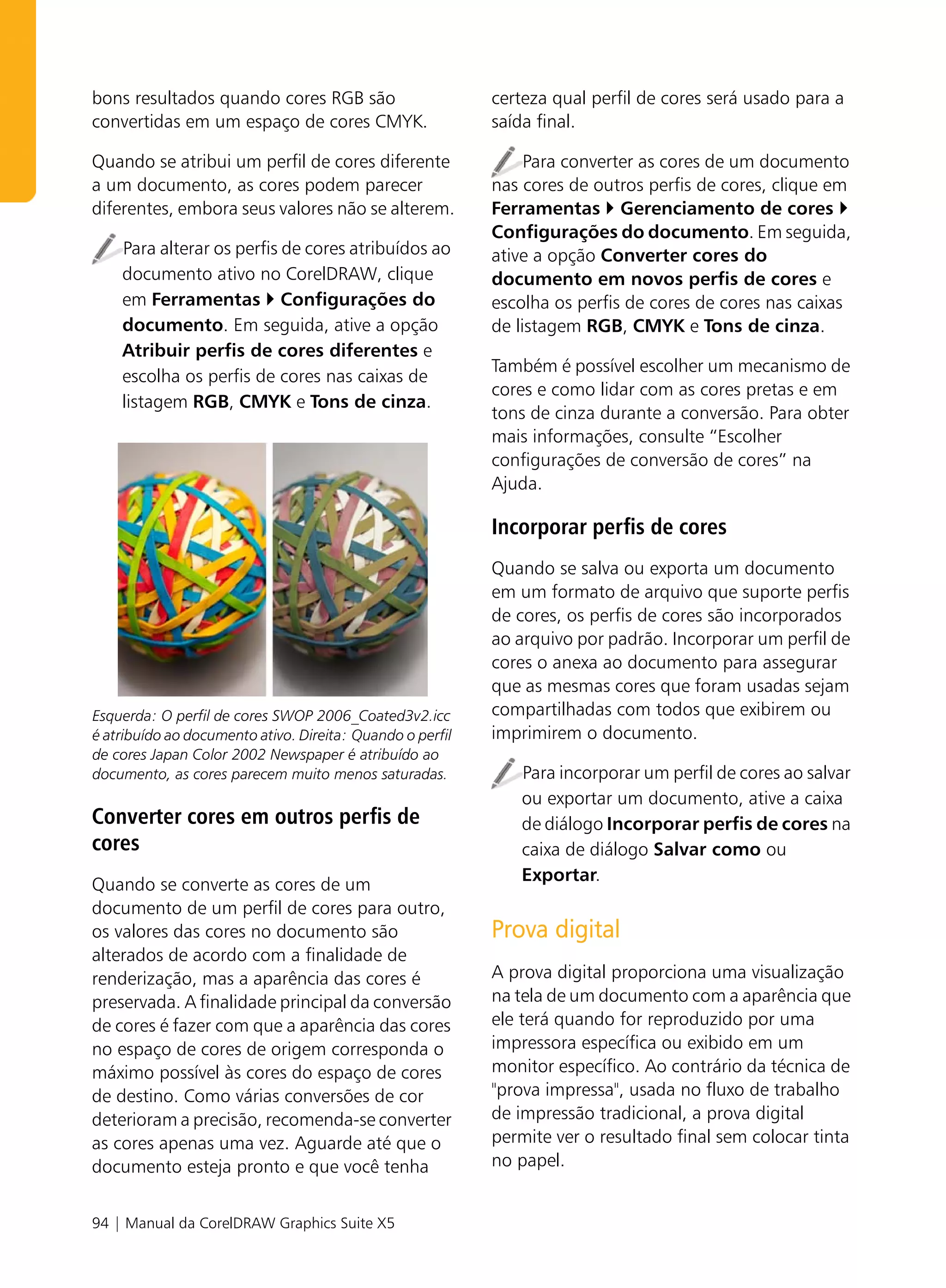 bons resultados quando cores RGB são                       certeza qual perfil de cores será usado para a
convertidas em um espaço de cores CMYK.                    saída final.

Quando se atribui um perfil de cores diferente                  Para converter as cores de um documento
a um documento, as cores podem parecer                     nas cores de outros perfis de cores, clique em
diferentes, embora seus valores não se alterem.            Ferramentas Gerenciamento de cores
                                                           Configurações do documento. Em seguida,
    Para alterar os perfis de cores atribuídos ao          ative a opção Converter cores do
    documento ativo no CorelDRAW, clique                   documento em novos perfis de cores e
    em Ferramentas Configurações do                        escolha os perfis de cores de cores nas caixas
    documento. Em seguida, ative a opção                   de listagem RGB, CMYK e Tons de cinza.
    Atribuir perfis de cores diferentes e
                                                           Também é possível escolher um mecanismo de
    escolha os perfis de cores nas caixas de
                                                           cores e como lidar com as cores pretas e em
    listagem RGB, CMYK e Tons de cinza.
                                                           tons de cinza durante a conversão. Para obter
                                                           mais informações, consulte “Escolher
                                                           configurações de conversão de cores” na
                                                           Ajuda.

                                                           Incorporar perfis de cores
                                                           Quando se salva ou exporta um documento
                                                           em um formato de arquivo que suporte perfis
                                                           de cores, os perfis de cores são incorporados
                                                           ao arquivo por padrão. Incorporar um perfil de
                                                           cores o anexa ao documento para assegurar
                                                           que as mesmas cores que foram usadas sejam
Esquerda: O perfil de cores SWOP 2006_Coated3v2.icc        compartilhadas com todos que exibirem ou
é atribuído ao documento ativo. Direita: Quando o perfil   imprimirem o documento.
de cores Japan Color 2002 Newspaper é atribuído ao
documento, as cores parecem muito menos saturadas.            Para incorporar um perfil de cores ao salvar
                                                              ou exportar um documento, ative a caixa
Converter cores em outros perfis de                           de diálogo Incorporar perfis de cores na
cores                                                         caixa de diálogo Salvar como ou
                                                              Exportar.
Quando se converte as cores de um
documento de um perfil de cores para outro,
os valores das cores no documento são                      Prova digital
alterados de acordo com a finalidade de
renderização, mas a aparência das cores é                  A prova digital proporciona uma visualização
preservada. A finalidade principal da conversão            na tela de um documento com a aparência que
de cores é fazer com que a aparência das cores             ele terá quando for reproduzido por uma
no espaço de cores de origem corresponda o                 impressora específica ou exibido em um
máximo possível às cores do espaço de cores                monitor específico. Ao contrário da técnica de
de destino. Como várias conversões de cor                  "prova impressa", usada no fluxo de trabalho
deterioram a precisão, recomenda-se converter              de impressão tradicional, a prova digital
as cores apenas uma vez. Aguarde até que o                 permite ver o resultado final sem colocar tinta
documento esteja pronto e que você tenha                   no papel.


94 | Manual da CorelDRAW Graphics Suite X5
 