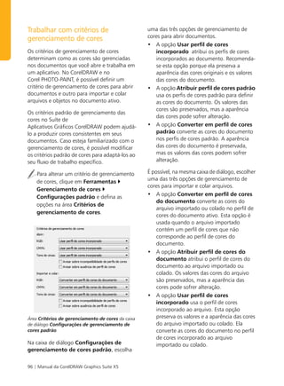 Trabalhar com critérios de                          uma das três opções de gerenciamento de
                                                    cores para abrir documentos.
gerenciamento de cores
                                                    • A opção Usar perfil de cores
Os critérios de gerenciamento de cores                incorporado atribui os perfis de cores
determinam como as cores são gerenciadas              incorporados ao documento. Recomenda-
nos documentos que você abre e trabalha em            se esta opção porque ela preserva a
um aplicativo. No CorelDRAW e no                      aparência das cores originais e os valores
Corel PHOTO-PAINT, é possível definir um              das cores do documento.
critério de gerenciamento de cores para abrir       • A opção Atribuir perfil de cores padrão
documentos e outro para importar e colar              usa os perfis de cores padrão para definir
arquivos e objetos no documento ativo.                as cores do documento. Os valores das
                                                      cores são preservados, mas a aparência
Os critérios padrão de gerenciamento das
                                                      das cores pode sofrer alteração.
cores no Suíte de
Aplicativos Gráficos CorelDRAW podem ajudá-         • A opção Converter em perfil de cores
lo a produzir cores consistentes em seus              padrão converte as cores do documento
documentos. Caso esteja familiarizado com o           nos perfis de cores padrão. A aparência
gerenciamento de cores, é possível modificar          das cores do documento é preservada,
os critérios padrão de cores para adaptá-los ao       mas os valores das cores podem sofrer
seu fluxo de trabalho específico.                     alteração.

    Para alterar um critério de gerenciamento       É possível, na mesma caixa de diálogo, escolher
                                                    uma das três opções de gerenciamento de
    de cores, clique em Ferramentas
                                                    cores para importar e colar arquivos.
    Gerenciamento de cores
                                                    • A opção Converter em perfil de cores
    Configurações padrão e defina as
                                                        do documento converte as cores do
    opções na área Critérios de
                                                        arquivo importado ou colado no perfil de
    gerenciamento de cores.
                                                        cores do documento ativo. Esta opção é
                                                        usada quando o arquivo importado
                                                        contém um perfil de cores que não
                                                        corresponde ao perfil de cores do
                                                        documento.
                                                    • A opção Atribuir perfil de cores do
                                                        documento atribui o perfil de cores do
                                                        documento ao arquivo importado ou
                                                        colado. Os valores das cores do arquivo
                                                        são preservados, mas a aparência das
                                                        cores pode sofrer alteração.
                                                    • A opção Usar perfil de cores
                                                        incorporado usa o perfil de cores
                                                        incorporado ao arquivo. Esta opção
Área Critérios de gerenciamento de cores da caixa       preserva os valores e a aparência das cores
de diálogo Configurações de gerenciamento de            do arquivo importado ou colado. Ela
cores padrão                                            converte as cores do documento no perfil
                                                        de cores incorporado ao arquivo
Na caixa de diálogo Configurações de                    importado ou colado.
gerenciamento de cores padrão, escolha


96 | Manual da CorelDRAW Graphics Suite X5
 