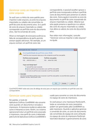 Gerenciar cores ao importar e                             correspondente, é possível escolher ignorar o
                                                          perfil de cores incorporado e atribuir o perfil de
colar arquivos
                                                          cores do documento para preservar os valores
Se você usar o critério de cores padrão para              das cores. Outra opção é converter as cores do
importar e colar arquivos, as cores nos arquivos          documento no perfil de cores incorporado do
importados ou colados são convertidas no                  arquivo importado ou colado. Observe que
perfil de cores do documento ativo. Se o perfil           esta opção preserva a aparência e os valores
de cores do arquivo importado ou colado                   das cores do arquivo importado ou colado,
corresponder ao perfil de cores do documento              mas altera os valores da cores do documento
ativo, não há conversão de cores.                         ativo.

Ativar as mensagens de aviso para ausência ou             Para obter mais informações, consulte
falta de correspondência de perfis permite                “Gerenciar cores ao importar e colar arquivos”
acessar opções adicionais. Por exemplo, se um             na Ajuda.
arquivo contiver um perfil de cores não




Corel PHOTO-PAINT exibe esta caixa de diálogo de aviso para um arquivo que contenha um perfil de cores não
correspondente.


Gerenciar cores para impressão                            usado para converter as cores do documento
                                                          no espaço de cores da impressora.
Por padrão, o Suíte de
Aplicativos Gráficos CorelDRAW não converte               Se você possuir uma impressora PostScript®,
cores quando um documento é enviado à                     todas as conversões de cores necessárias
impressora. A impressora recebe os valores das            podem ser gerenciadas pelo CorelDRAW ou
cores e interpreta as cores. Porém, se o sistema          pela impressora. Quando o aplicativo gerencia
operacional incluir um perfil de cores associado          a conversão de cores, as cores do documento
à impressora, esse perfil de cores é detectado            são convertidas do espaço de cores atribuído
pela Suíte de Aplicativos Gráficos CorelDRAW e            no espaço de cores da impressora PostScript.
                                                          Você deve desativar o gerenciamento de cores


98 | Manual da CorelDRAW Graphics Suite X5
 