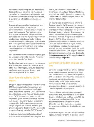 no driver da impressora para usar esse método.      padrão, os valores de cores CMYK são
Caso contrário, o aplicativo e a impressora         preservados em qualquer documento aberto,
gerenciam as cores durante a impressão e as         importado ou colado. Além disso, os valores de
cores do documento são corrigidas duas vezes,       cores CMYK são preservados por padrão ao
o que provoca alterações indesejadas nas            imprimir documentos.
cores.
                                                    Em alguns casos é recomendável ignorar o
Quando a impressora PostScript converte as          fluxo de trabalho CMYK seguro e preservar a
cores do documento, o recurso de                    aparência de cores CMYK ao abrir, importar ou
gerenciamento de cores deve estar ativado no        colar documentos. Essa opção é útil quando se
driver da impressora. Apenas impressoras            deseja ver as cores originais de um design na
PostScript e mecanismos RIP que suportem            tela ou exibir uma cópia impressa em uma
conversões de cores na impressora podem ser         impressora de mesa. Para preservar a aparência
usados neste método avançado. Embora                de cores CMYK, defina critérios de
aumente o tamanho do arquivo, este método           gerenciamento de cores que convertam cores
tem a vantagem de garantir cores consistentes       CMYK em documentos que sejam abertos,
ao enviar o mesmo trabalho de impressão a           importados ou colados. Além disso, ao
diferentes prestadores de serviços de               imprimir em uma impressora PostScript, você
impressão.                                          pode converter cores CMYK no perfil de cores
                                                    da impressora desativando a caixa de seleção
Para obter mais informações sobre reprodução        Preservar números CMYK na página Cor da
de cores para impressão, consulte “Imprimir         caixa de diálogo Imprimir.
cores com precisão” na Ajuda.

Também é possível gerenciar cores em arquivos       Gerenciar cores para exibição on-
PDF criados para impressão comercial. Para          line
obter mais informações, consulte “Especificar
opções de gerenciamento de cores para               Gerenciar cores para exibição on-line pode ser
exportar arquivos PDF” na Ajuda.                    ainda mas complexo do que gerenciar cores
                                                    para impressão. Os documentos e imagens na
                                                    Web são exibidos em uma ampla variedade de
Usar fluxo de trabalho CMYK
                                                    monitores, que geralmente estão
seguro                                              descalibrados. Além disso, a maioria dos
                                                    navegadores da Web não suportam
Em geral, é possível especificar valores de cores
                                                    gerenciamento de cores e ignoram os perfis de
CMYK em seus projetos. Para garantir um
                                                    cores incorporados aos arquivos.
reprodução de cores confiável, você pode
obter esses valores de cores CMYK de um livro       Quando desenvolver documentos para uso
de amostras de cores. Preservar os valores de       exclusivo na Web, recomenda-se usar o perfil
cores CMYK durante todo o processo de               de cores sRGB como o perfil de cores RGB do
impressão ajudar a evitar conversões de cores       documento e escolher cores RGB. Se um
indesejadas e a garantir que as cores sejam         documento contiver um perfil de cores
reproduzidas da forma como aparecem no              diferente, você deve converter as cores do
design original. Um fluxo de trabalho que           documento em sRGB antes de salvá-lo para uso
preserva os valores de cores CMYK é conhecido       na Web.
como um fluxo de trabalho CMYK “seguro”.
                                                    Ao criar um arquivo PDF para exibição on-line,
A Suíte de Aplicativos Gráficos CorelDRAW           é possível incorporar perfis de cores ao arquivo
suporta fluxos de trabalho CMYK seguros. Por

                                                                Capítulo 7: Gerenciamento de cores | 99
 