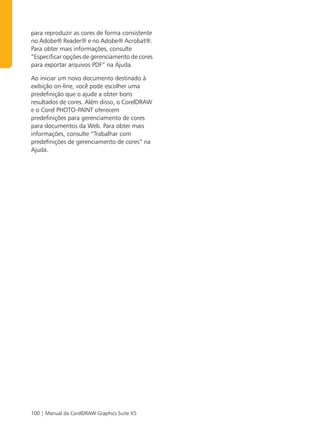 para reproduzir as cores de forma consistente
no Adobe® Reader® e no Adobe® Acrobat®.
Para obter mais informações, consulte
“Especificar opções de gerenciamento de cores
para exportar arquivos PDF” na Ajuda.

Ao iniciar um novo documento destinado à
exibição on-line, você pode escolher uma
predefinição que o ajude a obter bons
resultados de cores. Além disso, o CorelDRAW
e o Corel PHOTO-PAINT oferecem
predefinições para gerenciamento de cores
para documentos da Web. Para obter mais
informações, consulte “Trabalhar com
predefinições de gerenciamento de cores” na
Ajuda.




100 | Manual da CorelDRAW Graphics Suite X5
 