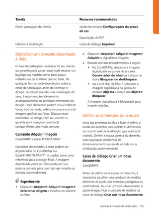 Tarefa                                             Recursos recomendados

Obter aprovação do cliente                         Janela de encaixe Configurações da prova
                                                   de cor.

                                                   Exportação de PDF

Fabricar a sinalização                             Caixa de diálogo Imprimir


Digitalizar um conceito desenhado                    2   Clique em Arquivo Adquirir imagem
                                                         Adquirir e digitalize a imagem.
à mão
                                                     3   Execute um dos procedimentos a seguir:
O nível de instruções recebidas de seu cliente           • No CorelDRAW, selecione a imagem
ou gerente pode variar. Você pode receber um                digitalizada na janela de encaixe
logotipo ou modelo como base para o                         Gerenciador de objetos e clique no
trabalho ou ter controle criativo total. De                 ícone Bloquear ou desbloquear.
qualquer forma, você deve decidir sobre o                • No Corel PHOTO-PAINT, selecione a
estilo da sinalização antes de começar o                    imagem digitalizada na janela de
design. Se estiver criando uma sinalização do               encaixe Objetos e clique em Objeto
zero, é recomendável determinar                             Bloquear.
antecipadamente os principais elementos do               A imagem digitalizada é bloqueada para
design. Esses elementos podem incluir estilo de          impedir edições.
fonte, tipo de borda, paleta de cores e o uso de
imagens gráficas ou fotos. Discuta esses
                                                     Definir as dimensões ou a escala
elementos de design com seu cliente ou
gerente para assegurar que vocês                     Uma das primeiras tarefas a fazer é definir a
compartilhem uma visão comum.                        escala do desenho para refletir as dimensões
                                                     no mundo real da sinalização que você está
Comando Adquirir imagem                              criando. Definir a escala correta do desenho
CorelDRAW e Corel PHOTO-PAINT                        evita quaisquer problemas de
                                                     dimensionamento ou escala ao fabricar a
Conceitos desenhados à mão podem ser
                                                     sinalização posteriormente.
digitalizados no CorelDRAW ou
Corel® PHOTO-PAINT™ e usados como uma                Caixa de diálogo Criar um novo
referência para o design final. A imagem             documento
digitalizada pode ser bloqueada em sua               CorelDRAW
própria camada para que não seja movida ou
editada acidentalmente.                              Antes de definir uma escala de desenho, é
                                                     necessário escolher uma unidade de medida
    Experimente                                      diferente de pixels (por exemplo, polegadas ou
1   Clique em Arquivo Adquirir imagem                centímetros). Ao criar um novo documento, é
    Selecionar origem e escolha um scanner           possível especificar a unidade de medida na
    na lista.                                        caixa de diálogo Criar um novo documento.


                                                                  Capítulo 8: Criação de sinalização | 105
 