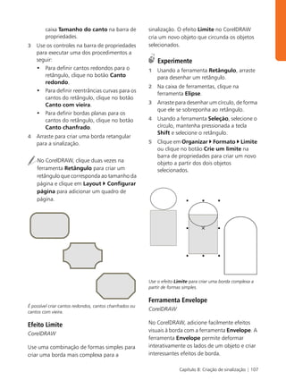 caixa Tamanho do canto na barra de               sinalização. O efeito Limite no CorelDRAW
        propriedades.                                    cria um novo objeto que circunda os objetos
3   Use os controles na barra de propriedades            selecionados.
    para executar uma dos procedimentos a
    seguir:                                                  Experimente
    • Para definir cantos redondos para o                1   Usando a ferramenta Retângulo, arraste
       retângulo, clique no botão Canto                      para desenhar um retângulo.
       redondo.
                                                         2   Na caixa de ferramentas, clique na
    • Para definir reentrâncias curvas para os
                                                             ferramenta Elipse.
       cantos do retângulo, clique no botão
       Canto com vieira.                                 3   Arraste para desenhar um círculo, de forma
                                                             que ele se sobreponha ao retângulo.
    • Para definir bordas planas para os
       cantos do retângulo, clique no botão              4   Usando a ferramenta Seleção, selecione o
       Canto chanfrado.                                      círculo, mantenha pressionada a tecla
                                                             Shift e selecione o retângulo.
4   Arraste para criar uma borda retangular
    para a sinalização.                                  5   Clique em Organizar Formato Limite
                                                             ou clique no botão Crie um limite na
                                                             barra de propriedades para criar um novo
    No CorelDRAW, clique duas vezes na                       objeto a partir dos dois objetos
    ferramenta Retângulo para criar um                       selecionados.
    retângulo que corresponda ao tamanho da
    página e clique em Layout Configurar
    página para adicionar um quadro de
    página.




                                                         Use o efeito Limite para criar uma borda complexa a
                                                         partir de formas simples.

                                                         Ferramenta Envelope
É possível criar cantos redondos, cantos chanfrados ou
cantos com vieira.
                                                         CorelDRAW

Efeito Limite                                            No CorelDRAW, adicione facilmente efeitos
                                                         visuais à borda com a ferramenta Envelope. A
CorelDRAW
                                                         ferramenta Envelope permite deformar
Use uma combinação de formas simples para                interativamente os lados de um objeto e criar
criar uma borda mais complexa para a                     interessantes efeitos de borda.

                                                                       Capítulo 8: Criação de sinalização | 107
 