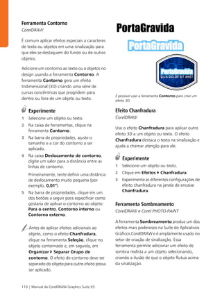 Ferramenta Contorno
CorelDRAW

É comum aplicar efeitos especiais a caracteres
de texto ou objetos em uma sinalização para
que eles se destaquem do fundo ou de outros
objetos.

Adicione um contorno ao texto ou a objetos no
design usando a ferramenta Contorno. A
ferramenta Contorno gera um efeito
tridimensional (3D) criando uma série de
curvas concêntricas que progridem para
                                                 É possível usar a ferramenta Contorno para criar um
dentro ou fora de um objeto ou texto.            efeito 3D.


    Experimente                                  Efeito Chanfradura
1   Selecione um objeto ou texto.                CorelDRAW
2   Na caixa de ferramentas, clique na
                                                 Use o efeito Chanfradura para aplicar outro
    ferramenta Contorno.
                                                 efeito 3D a um objeto ou texto. O efeito
3   Na barra de propriedades, ajuste o
                                                 Chanfradura destaca o texto na sinalização e
    tamanho e a cor do contorno a ser
                                                 ajuda a chamar atenção para ele.
    aplicado.
4   Na caixa Deslocamento de contorno,
    digite um valor para a distância entre as
                                                     Experimente
    linhas de contorno.                          1   Selecione um objeto ou texto.

    Primeiramente, tente definir uma distância   2   Clique em Efeitos       Chanfradura.
    de deslocamento muito pequena (por           3   Experimente as diferentes configurações de
    exemplo, 0,01").                                 efeito chanfradura na janela de encaixe
5   Na barra de propriedades, clique em um           Chanfradura.
    dos botões a seguir para especificar como
    gostaria de aplicar o contorno ao objeto:    Ferramenta Sombreamento
    Para o centro, Contorno interno ou           CorelDRAW e Corel PHOTO-PAINT
    Contorno externo.
                                                 A ferramenta Sombreamento produz um dos
    Antes de aplicar efeitos adicionais ao       efeitos mais poderosos na Suíte de Aplicativos
    objeto, como o efeito Chanfradura,           Gráficos CorelDRAW e é amplamente usado no
    clique na ferramenta Seleção, clique no      setor de criação de sinalização. Essa
    objeto contornado e, em seguida, em          ferramenta permite adicionar um efeito de
    Organizar Separar Grupo de                   sombra realista a um objeto selecionando,
    contorno. O efeito de contorno deve ser      criando a ilusão de que o objeto flutua acima
    separado do objeto para outro efeito possa   da sinalização.
    ser aplicado.


110 | Manual da CorelDRAW Graphics Suite X5
 