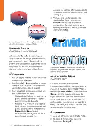 Alterar a cor facilita a diferenciação objeto
                                                               superior do objeto subjacente quando você
                                                               começa a apagar.
                                                           4   Verifique se o objeto superior está
                                                               selecionado e clique na ferramenta
                                                               Borracha na caixa de ferramentas.
                                                               Apague áreas do objeto superior para
                                                               revelar parcialmente o texto subjacente e
                                                               criar vários efeitos.




É possível adicionar cores de transição arrastando cores
da paleta de cores até a linha pontilhada.

Ferramenta Borracha
CorelDRAW e Corel PHOTO-PAINT

A ferramenta Borracha é excelente para
apagar áreas de um design quando você não
precisa ser muito preciso. Por exemplo, é
possível criar vários efeitos duplicando texto e
apagando parcialmente a duplicata para
                                                           A ferramenta Borracha permite criar um efeito de
revelar o texto original que está por baixo.               montanha apagando áreas do objeto superior para
                                                           revelar o texto subjacente.
    Experimente
                                                           Janela de encaixe Objetos
1   Crie um objeto de texto usando uma fonte
                                                           Corel PHOTO-PAINT
    grossa, como a Impact.
2   Pressione Ctrl + D para duplicar o texto e             É possível criar efeitos em camada
    assegure que a duplicata se sobreponha                 interessantes com objetos que estão sobre a
    completamente ao objeto original.                      imagem de fundo no Corel PHOTO-PAINT. A
3   Com a duplicata selecionada, execute um                configuração Opacidade na janela de encaixe
    dos procedimentos a seguir:                            Objetos permite ajustar a opacidade do
    • No CorelDRAW, clique em uma cor na                   objeto selecionado para que elementos do
       paleta de cores para alterar a cor de               fundo subjacente possam ficar visíveis. Essa
       preenchimento da duplicata.                         configuração é especialmente útil quando se
    • No Corel PHOTO-PAINT, clique com o                   deseja criar variação e interesse na sinalização
       botão direito do mouse em uma cor na                sem tornar o fundo muito forte.
       paleta de cores, clique na ferramenta
       Preenchimento na caixa de
       ferramentas e, em seguida, nas letras                   Experimente
       do texto para alterar a cor.                        1   Abra um bitmap no Corel PHOTO-PAINT.
                                                           2   Na caixa de ferramentas, clique na
                                                               ferramenta Retângulo.

112 | Manual da CorelDRAW Graphics Suite X5
 