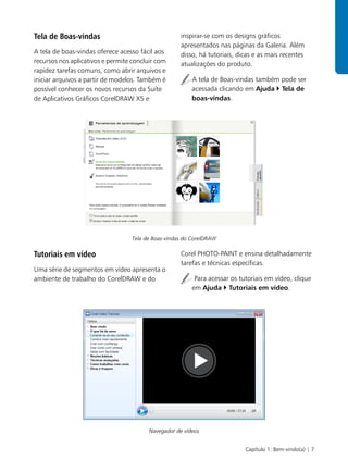 Tela de Boas-vindas                                  inspirar-se com os designs gráficos
                                                     apresentados nas páginas da Galeria. Além
A tela de boas-vindas oferece acesso fácil aos       disso, há tutoriais, dicas e as mais recentes
recursos nos aplicativos e permite concluir com      atualizações do produto.
rapidez tarefas comuns, como abrir arquivos e
iniciar arquivos a partir de modelos. Também é           A tela de Boas-vindas também pode ser
possível conhecer os novos recursos da Suíte             acessada clicando em Ajuda Tela de
de Aplicativos Gráficos CorelDRAW X5 e                   boas-vindas.




                                  Tela de Boas-vindas do CorelDRAW

Tutoriais em vídeo                                   Corel PHOTO-PAINT e ensina detalhadamente
                                                     tarefas e técnicas específicas.
Uma série de segmentos em vídeo apresenta o
ambiente de trabalho do CorelDRAW e do                    Para acessar os tutoriais em vídeo, clique
                                                         em Ajuda Tutoriais em vídeo.




                                         Navegador de vídeos


                                                                            Capítulo 1: Bem-vindo(a) | 7
 