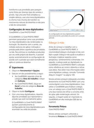 transforma suas pinceladas para pareçam
como feitos por diversos tipos de canetas e
pincéis. Seja uma arte final complexa ou
simples rabiscos, usar uma mesa digitalizadora
é a forma mais intuitiva de transferir os
movimentos naturais de desenhos à mão para
a tela do computador.

Configurações de mesa digitalizadora
CorelDRAW e Corel PHOTO-PAINT
                                                  As configurações da mesa digitalizadora ajustam
                                                  automaticamente a pincelada de acordo com a pressão
O CorelDRAW e o Corel PHOTO-PAINT                 aplicada.
permitem personalizar como suas pinceladas
na mesa digitalizadora são renderizadas na
                                                  Esboçar à mão
ilustração. Ao desenhar com a caneta, seu
método exclusivo de aplicar inclinação e          Antes de começar a trabalhar com o
pressão pode afetar a aparência das pinceladas    CorelDRAW ou Corel PHOTO-PAINT, é
na tela. Para otimizar os resultados produzidos   recomendável esboçar a ilustração à mão com
por seu estilo próprio de desenho, é possível     lápis e papel. Esboça à mão ajuda a visualizar a
ajustar automaticamente as configurações de       ilustração e explorar aspectos como
acordo com a pressão que você normalmente         perspectiva, sombreamento e dimensões. Em
aplica à caneta ao desenhar.                      seguida, o esboço pode ser digitalizado no
                                                  CorelDRAW ou Corel PHOTO-PAINT e utilizado
    Experimente                                   como referência ao iniciar o desenho e refinar
1   Clique em Ferramentas        Opções.          suas ideias. Para obter mais informações sobre
                                                  como digitalizar o esboço, consulte “Comando
2   Execute um dos procedimentos a seguir:
                                                  Adquirir imagem” na página 105.
    • No CorelDRAW, expanda a lista de
       categorias Área de trabalho e clique       Muitos artistas começam esboçando uma ideia
       em Exibição.                               diretamente no Corel PHOTO-PAINT com uma
    • No Corel PHOTO-PAINT, clique em             caneta digital e uma mesa digitalizadora. Caso
       Geral na lista de categorias Área de       utilize o CorelDRAW para finalizar o design,
       trabalho.                                  criar um esboço com o Corel PHOTO-PAINT é
3   Clique no botão Configurar.                   uma boa maneira de refinar o conceito antes
4   Com uma mesa digitalizadora, desenhe          de optar pela renderização vetorial. Em
    algumas pinceladas que representam a          seguida, a imagem pode ser importada no
    pressão que você normalmente aplica.          CorelDRAW em alta resolução (300 dpi ou
    O CorelDRAW e o Corel PHOTO-PAINT             superior).
    ajustam automaticamente as
    configurações da mesa digitalizadora para     Ferramenta Pintura
    acomodar seu estilo de pressão.               Corel PHOTO-PAINT

                                                  Muitos artistas começam utilizando a
                                                  ferramenta Pintura no Corel PHOTO-PAINT

120 | Manual da CorelDRAW Graphics Suite X5
 