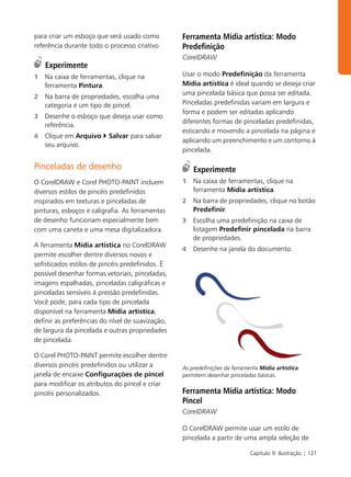 para criar um esboço que será usado como          Ferramenta Mídia artística: Modo
referência durante todo o processo criativo.      Predefinição
                                                  CorelDRAW
    Experimente
1   Na caixa de ferramentas, clique na            Usar o modo Predefinição da ferramenta
    ferramenta Pintura.                           Mídia artística é ideal quando se deseja criar
                                                  uma pincelada básica que possa ser editada.
2   Na barra de propriedades, escolha uma
    categoria e um tipo de pincel.                Pinceladas predefinidas variam em largura e
                                                  forma e podem ser editadas aplicando
3   Desenhe o esboço que deseja usar como
                                                  diferentes formas de pinceladas predefinidas,
    referência.
                                                  esticando e movendo a pincelada na página e
4   Clique em Arquivo     Salvar para salvar
                                                  aplicando um preenchimento e um contorno à
    seu arquivo.
                                                  pincelada.

Pinceladas de desenho                                 Experimente
O CorelDRAW e Corel PHOTO-PAINT incluem           1   Na caixa de ferramentas, clique na
diversos estilos de pincéis predefinidos              ferramenta Mídia artística.
inspirados em texturas e pinceladas de            2   Na barra de propriedades, clique no botão
pinturas, esboços e caligrafia. As ferramentas        Predefinir.
de desenho funcionam especialmente bem            3   Escolha uma predefinição na caixa de
com uma caneta e uma mesa digitalizadora.             listagem Predefinir pincelada na barra
                                                      de propriedades.
A ferramenta Mídia artística no CorelDRAW
                                                  4   Desenhe na janela do documento.
permite escolher dentre diversos novos e
sofisticados estilos de pincéis predefinidos. É
possível desenhar formas vetoriais, pinceladas,
imagens espalhadas, pinceladas caligráficas e
pinceladas sensíveis à pressão predefinidas.
Você pode, para cada tipo de pincelada
disponível na ferramenta Mídia artística,
definir as preferências do nível de suavização,
de largura da pincelada e outras propriedades
de pincelada.

O Corel PHOTO-PAINT permite escolher dentre
diversos pincéis predefinidos ou utilizar a       As predefinições da ferramenta Mídia artística
janela de encaixe Configurações de pincel         permitem desenhar pinceladas básicas.
para modificar os atributos do pincel e criar
pincéis personalizados.                           Ferramenta Mídia artística: Modo
                                                  Pincel
                                                  CorelDRAW

                                                  O CorelDRAW permite usar um estilo de
                                                  pincelada a partir de uma ampla seleção de

                                                                            Capítulo 9: Ilustração | 121
 