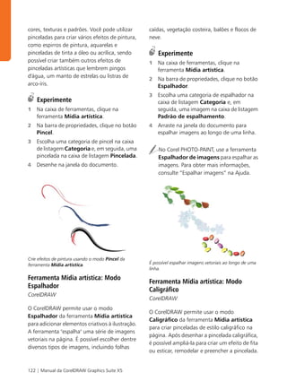 cores, texturas e padrões. Você pode utilizar      caídas, vegetação costeira, balões e flocos de
pinceladas para criar vários efeitos de pintura,   neve.
como espirros de pintura, aquarelas e
pinceladas de tinta a óleo ou acrílica, sendo          Experimente
possível criar também outros efeitos de            1   Na caixa de ferramentas, clique na
pinceladas artísticas que lembrem pingos               ferramenta Mídia artística.
d'água, um manto de estrelas ou listras de
                                                   2   Na barra de propriedades, clique no botão
arco-íris.                                             Espalhador.
                                                   3   Escolha uma categoria de espalhador na
    Experimente                                        caixa de listagem Categoria e, em
1   Na caixa de ferramentas, clique na                 seguida, uma imagem na caixa de listagem
    ferramenta Mídia artística.                        Padrão de espalhamento.
2   Na barra de propriedades, clique no botão      4   Arraste na janela do documento para
    Pincel.                                            espalhar imagens ao longo de uma linha.
3   Escolha uma categoria de pincel na caixa
    de listagem Categoria e, em seguida, uma           No Corel PHOTO-PAINT, use a ferramenta
    pincelada na caixa de listagem Pincelada.          Espalhador de imagens para espalhar as
4   Desenhe na janela do documento.                    imagens. Para obter mais informações,
                                                       consulte “Espalhar imagens” na Ajuda.




Crie efeitos de pintura usando o modo Pincel da
ferramenta Mídia artística.                        É possível espalhar imagens vetoriais ao longo de uma
                                                   linha.

Ferramenta Mídia artística: Modo
                                                   Ferramenta Mídia artística: Modo
Espalhador
                                                   Caligráfico
CorelDRAW
                                                   CorelDRAW
O CorelDRAW permite usar o modo
                                                   O CorelDRAW permite usar o modo
Espalhador da ferramenta Mídia artística
                                                   Caligráfico da ferramenta Mídia artística
para adicionar elementos criativos à ilustração.
                                                   para criar pinceladas de estilo caligráfico na
A ferramenta "espalha" uma série de imagens
                                                   página. Após desenhar a pincelada caligráfica,
vetoriais na página. É possível escolher dentre
                                                   é possível ampliá-la para criar um efeito de fita
diversos tipos de imagens, incluindo folhas
                                                   ou esticar, remodelar e preencher a pincelada.


122 | Manual da CorelDRAW Graphics Suite X5
 