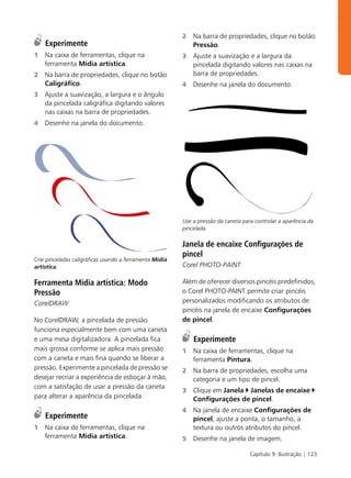 2   Na barra de propriedades, clique no botão
    Experimente                                              Pressão.
1   Na caixa de ferramentas, clique na                   3   Ajuste a suavização e a largura da
    ferramenta Mídia artística.                              pincelada digitando valores nas caixas na
2   Na barra de propriedades, clique no botão                barra de propriedades.
    Caligráfico.                                         4   Desenhe na janela do documento.
3   Ajuste a suavização, a largura e o ângulo
    da pincelada caligráfica digitando valores
    nas caixas na barra de propriedades.
4   Desenhe na janela do documento.




                                                         Use a pressão da caneta para controlar a aparência da
                                                         pincelada.

                                                         Janela de encaixe Configurações de
                                                         pincel
Crie pinceladas caligráficas usando a ferramenta Mídia
artística.                                               Corel PHOTO-PAINT

Ferramenta Mídia artística: Modo                         Além de oferecer diversos pincéis predefinidos,
Pressão                                                  o Corel PHOTO-PAINT permite criar pincéis
CorelDRAW                                                personalizados modificando os atributos de
                                                         pincéis na janela de encaixe Configurações
No CorelDRAW, a pincelada de pressão                     de pincel.
funciona especialmente bem com uma caneta
e uma mesa digitalizadora. A pincelada fica                  Experimente
mais grossa conforme se aplica mais pressão              1   Na caixa de ferramentas, clique na
com a caneta e mais fina quando se liberar a                 ferramenta Pintura.
pressão. Experimente a pincelada de pressão se           2   Na barra de propriedades, escolha uma
desejar recriar a experiência de esboçar à mão,              categoria e um tipo de pincel.
com a satisfação de usar a pressão da caneta
                                                         3   Clique em Janela Janelas de encaixe
para alterar a aparência da pincelada.                       Configurações de pincel.
                                                         4   Na janela de encaixe Configurações de
    Experimente                                              pincel, ajuste a ponta, o tamanho, a
1   Na caixa de ferramentas, clique na                       textura ou outros atributos do pincel.
    ferramenta Mídia artística.                          5   Desenhe na janela de imagem.

                                                                                    Capítulo 9: Ilustração | 123
 