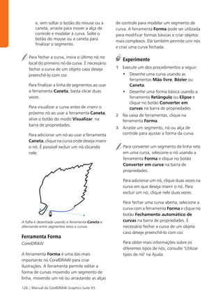 e, sem soltar o botão do mouse ou a        de controle para modelar um segmento de
        caneta, arraste para mover a alça de       curva. A ferramenta Forma pode ser utilizada
        controle e modelar a curva. Solte o        para modificar formas básicas e criar objetos
        botão do mouse ou a caneta para
                                                   mais complexos. Ela também permite unir nós
        finalizar o segmento.
                                                   e criar uma curva fechada.

    Para fechar a curva, insira o último nó no
                                                       Experimente
    local do primeiro nó da curva. É necessário
    fechar a curva de um objeto caso deseje        1   Execute um dos procedimentos a seguir:
    preenchê-lo com cor.                               • Desenhe uma curva usando as
                                                         ferramentas Mão livre, Bézier ou
    Para finalizar a linha de segmentos ao usar          Caneta.
    a ferramenta Caneta, basta clicar duas             • Desenhe uma forma básica usando a
    vezes.                                               ferramenta Retângulo ou Elipse e
                                                         clique no botão Converter em
    Para visualizar a curva antes de inserir o           curvas na barra de propriedades.
    próximo nó ao usar a ferramenta Caneta,
                                                   2   Na caixa de ferramentas, clique na
    ative o botão do modo Visualizar na                ferramenta Forma.
    barra de propriedades.
                                                   3   Arraste um segmento, nó ou alça de
    Para adicionar um nó ao usar a ferramenta          controle para ajustar a forma da curva.
    Caneta, clique na curva onde deseja inserir
    o nó. É possível excluir um nó clicando            Para converter um segmento de linha reto
    nele.                                              em uma curva, selecione o nó usando a
                                                       ferramenta Forma e clique no botão
                                                       Converter em curva na barra de
                                                       propriedades.

                                                       Para adicionar um nó, clique duas vezes na
                                                       curva em que deseja inserir o nó. Para
                                                       excluir um nó, clique nele duas vezes.

                                                       Para fechar uma curva aberta, selecione a
                                                       curva com a ferramenta Forma e clique no
                                                       botão Fechamento automático de
A folha é desenhada usando a ferramenta Caneta e       curvas na barra de propriedades. É
alternando entre segmentos retos e curvos.             necessário fechar a curva de um objeto
                                                       caso deseje preenchê-lo com cor.
Ferramenta Forma
CorelDRAW                                              Para obter mais informações sobre os
                                                       diferentes tipos de nós, consulte "Utilizar
A ferramenta Forma é uma das mais                      tipos de nó" na Ajuda.
importante no CorelDRAW para criar
ilustrações. A ferramenta permite editar a
forma de curvas movendo um segmento de
linha, movendo um nó ou arrastando as alças

126 | Manual da CorelDRAW Graphics Suite X5
 