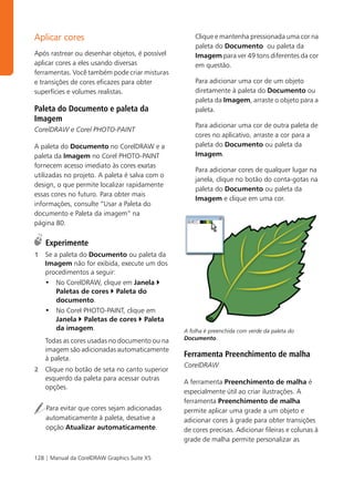 Aplicar cores                                       Clique e mantenha pressionada uma cor na
                                                    paleta do Documento ou paleta da
Após rastrear ou desenhar objetos, é possível       Imagem para ver 49 tons diferentes da cor
aplicar cores a eles usando diversas                em questão.
ferramentas. Você também pode criar misturas
e transições de cores eficazes para obter           Para adicionar uma cor de um objeto
superfícies e volumes realistas.                    diretamente à paleta do Documento ou
                                                    paleta da Imagem, arraste o objeto para a
Paleta do Documento e paleta da                     paleta.
Imagem
                                                    Para adicionar uma cor de outra paleta de
CorelDRAW e Corel PHOTO-PAINT
                                                    cores no aplicativo, arraste a cor para a
A paleta do Documento no CorelDRAW e a              paleta do Documento ou paleta da
paleta da Imagem no Corel PHOTO-PAINT               Imagem.
fornecem acesso imediato às cores exatas
                                                    Para adicionar cores de qualquer lugar na
utilizadas no projeto. A paleta é salva com o
                                                    janela, clique no botão do conta-gotas na
design, o que permite localizar rapidamente
                                                    paleta do Documento ou paleta da
essas cores no futuro. Para obter mais
                                                    Imagem e clique em uma cor.
informações, consulte “Usar a Paleta do
documento e Paleta da imagem” na
página 80.

    Experimente
1   Se a paleta do Documento ou paleta da
    Imagem não for exibida, execute um dos
    procedimentos a seguir:
    • No CorelDRAW, clique em Janela
        Paletas de cores Paleta do
        documento.
    • No Corel PHOTO-PAINT, clique em
        Janela Paletas de cores Paleta
        da imagem.                              A folha é preenchida com verde da paleta do
    Todas as cores usadas no documento ou na    Documento.

    imagem são adicionadas automaticamente
    à paleta.
                                                Ferramenta Preenchimento de malha
                                                CorelDRAW
2   Clique no botão de seta no canto superior
    esquerdo da paleta para acessar outras
                                                A ferramenta Preenchimento de malha é
    opções.
                                                especialmente útil ao criar ilustrações. A
                                                ferramenta Preenchimento de malha
    Para evitar que cores sejam adicionadas     permite aplicar uma grade a um objeto e
    automaticamente à paleta, desative a        adicionar cores à grade para obter transições
    opção Atualizar automaticamente.            de cores precisas. Adicionar fileiras e colunas à
                                                grade de malha permite personalizar as

128 | Manual da CorelDRAW Graphics Suite X5
 