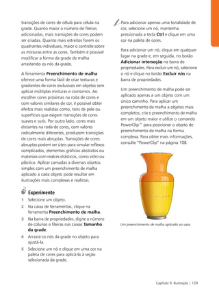 transições de cores de célula para célula na     Para adicionar apenas uma tonalidade de
grade. Quanto maior o número de fileiras         cor, selecione um nó, mantenha
adicionadas, mais transições de cores podem      pressionada a tecla Ctrl e clique em uma
ser criadas. Quanto mais estreitos forem os      cor na paleta de cores.
quadrantes individuais, maior o controle sobre
                                                 Para adicionar um nó, clique em qualquer
as misturas entre as cores. Também é possível
                                                 lugar na grade e, em seguida, no botão
modificar a forma da grade de malha
                                                 Adicionar interseção na barra de
arrastando os nós da grade.
                                                 propriedades. Para excluir um nó, selecione
A ferramenta Preenchimento de malha              o nó e clique no botão Excluir nós na
oferece uma forma fácil de criar texturas e      barra de propriedades.
gradientes de cores exclusivos em objetos sem
                                                 Um preenchimento de malha pode ser
aplicar múltiplas misturas e contornos. Ao
                                                 aplicado apenas a um objeto com um
escolher cores próximas na roda de cores e
                                                 único caminho. Para aplicar um
com valores similares de cor, é possível obter
                                                 preenchimento de malha a objetos mais
efeitos mais realistas como, tons de pele ou
                                                 completos, crie o preenchimento de malha
superfícies que exigem transições de cores
                                                 em um objeto maior e utilize o comando
suaves e sutis. Por outro lado, cores mais
                                                 PowerClip™ para posicionar o objeto de
distantes na roda de cores, com valores
                                                 preenchimento de malha na forma
radicalmente diferentes, produzem transições
                                                 complexa. Para obter mais informações,
de cores mais abruptas. Transições de cores
                                                 consulte “PowerClip” na página 108.
abruptas podem ser úteis para simular reflexos
complicados, elementos gráficos abstratos ou
materiais com realces drásticos, como vidro ou
plástico. Aplicar camadas a diversos objetos
simples com um preenchimento de malha
aplicado a cada objeto pode resultar em
ilustrações mais complexas e realistas.

    Experimente
1   Selecione um objeto.
2   Na caixa de ferramentas, clique na
    ferramenta Preenchimento de malha.
3   Na barra de propriedades, digite o número
    de colunas e fileiras nas caixas Tamanho     Um preenchimento de malha aplicado ao vaso.
    da grade.
4   Arraste os nós da grade no objeto para
    ajustá-la.
5   Selecione um nó e clique em uma cor na
    paleta de cores para aplicá-la à seção
    selecionada da grade.




                                                                      Capítulo 9: Ilustração | 129
 