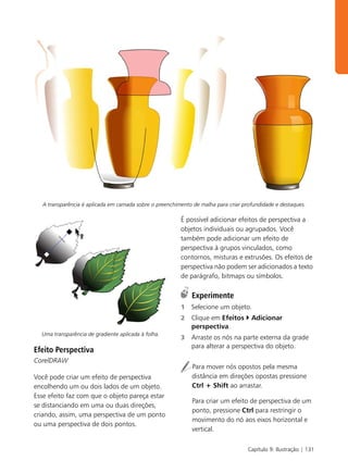 A transparência é aplicada em camada sobre o preenchimento de malha para criar profundidade e destaques.

                                                         É possível adicionar efeitos de perspectiva a
                                                         objetos individuais ou agrupados. Você
                                                         também pode adicionar um efeito de
                                                         perspectiva à grupos vinculados, como
                                                         contornos, misturas e extrusões. Os efeitos de
                                                         perspectiva não podem ser adicionados a texto
                                                         de parágrafo, bitmaps ou símbolos.

                                                             Experimente
                                                         1   Selecione um objeto.
                                                         2   Clique em Efeitos       Adicionar
                                                             perspectiva.
  Uma transparência de gradiente aplicada à folha.
                                                         3   Arraste os nós na parte externa da grade
                                                             para alterar a perspectiva do objeto.
Efeito Perspectiva
CorelDRAW
                                                              Para mover nós opostos pela mesma
Você pode criar um efeito de perspectiva                      distância em direções opostas pressione
encolhendo um ou dois lados de um objeto.                     Ctrl + Shift ao arrastar.
Esse efeito faz com que o objeto pareça estar
                                                              Para criar um efeito de perspectiva de um
se distanciando em uma ou duas direções,
                                                              ponto, pressione Ctrl para restringir o
criando, assim, uma perspectiva de um ponto
                                                              movimento do nó aos eixos horizontal e
ou uma perspectiva de dois pontos.
                                                              vertical.

                                                                                    Capítulo 9: Ilustração | 131
 