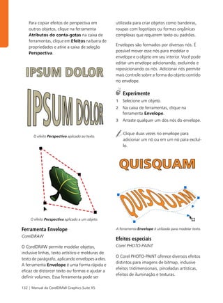 Para copiar efeitos de perspectiva em         utilizada para criar objetos como bandeiras,
    outros objetos, clique na ferramenta          roupas com logotipos ou formas orgânicas
    Atributos do conta-gotas na caixa de          complexas que requerem texto ou padrões.
    ferramentas, clique em Efeitos na barra de
                                                  Envelopes são formados por diversos nós. É
    propriedades e ative a caixa de seleção
                                                  possível mover esse nós para modelar o
    Perspectiva.
                                                  envelope e o objeto em seu interior. Você pode
                                                  editar um envelope adicionando, excluindo e
                                                  reposicionando os nós. Adicionar nós permite
                                                  mais controle sobre a forma do objeto contido
                                                  no envelope.

                                                      Experimente
                                                  1   Selecione um objeto.
                                                  2   Na caixa de ferramentas, clique na
                                                      ferramenta Envelope.
                                                  3   Arraste qualquer um dos nós do envelope.


                                                      Clique duas vezes no envelope para
       O efeito Perspectiva aplicado ao texto.
                                                      adicionar um nó ou em um nó para excluí-
                                                      lo.




     O efeito Perspectiva aplicado a um objeto.

Ferramenta Envelope                               A ferramenta Envelope é utilizada para modelar texto.

CorelDRAW
                                                  Efeitos especiais
O CorelDRAW permite modelar objetos,              Corel PHOTO-PAINT
inclusive linhas, texto artístico e molduras de
                                                  O Corel PHOTO-PAINT oferece diversos efeitos
texto de parágrafo, aplicando envelopes a eles.
                                                  distintos para imagens de bitmap, inclusive
A ferramenta Envelope é uma forma rápida e
                                                  efeitos tridimensionais, pinceladas artísticas,
eficaz de distorcer texto ou formas e ajudar a
                                                  efeitos de iluminação e texturas.
definir volumes. Essa ferramenta pode ser

132 | Manual da CorelDRAW Graphics Suite X5
 