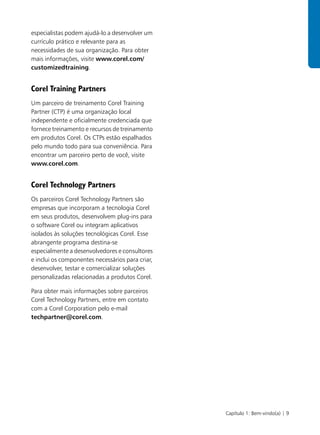 especialistas podem ajudá-lo a desenvolver um
currículo prático e relevante para as
necessidades de sua organização. Para obter
mais informações, visite www.corel.com/
customizedtraining.


Corel Training Partners
Um parceiro de treinamento Corel Training
Partner (CTP) é uma organização local
independente e oficialmente credenciada que
fornece treinamento e recursos de treinamento
em produtos Corel. Os CTPs estão espalhados
pelo mundo todo para sua conveniência. Para
encontrar um parceiro perto de você, visite
www.corel.com.


Corel Technology Partners
Os parceiros Corel Technology Partners são
empresas que incorporam a tecnologia Corel
em seus produtos, desenvolvem plug-ins para
o software Corel ou integram aplicativos
isolados às soluções tecnológicas Corel. Esse
abrangente programa destina-se
especialmente a desenvolvedores e consultores
e inclui os componentes necessários para criar,
desenvolver, testar e comercializar soluções
personalizadas relacionadas a produtos Corel.

Para obter mais informações sobre parceiros
Corel Technology Partners, entre em contato
com a Corel Corporation pelo e-mail
techpartner@corel.com.




                                                  Capítulo 1: Bem-vindo(a) | 9
 