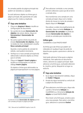 As camadas padrão da página principal não                Para adicionar conteúdo a uma camada,
podem ser excluídas ou copiadas.                         primeiro selecione-a para que ela se torne
                                                         a camada ativa.
Se você adicionar objetos ou linhas-guia à
página principal, eles aparecerão em cada                Para transformar uma camada em uma
página que for criada ou duplicada.                      camada principal, clique com o botão
                                                         direito do mouse no nome da camada e
    Faça uma tentativa                                   depois clique em Principal.
1   Clique em Arquivo Novo e escolha as                  Para alterar a ordem de empilhamento de
    configurações do documento.
                                                         camadas, clique no botão Exibição do
2   Se a janela de encaixe Gerenciador de                Gerenciador de camadas na janela de
    objetos não estiver aberta, clique em                encaixe Gerenciador de objetos e
    Ferramentas Gerenciador de
                                                         arraste as camadas para reordená-las.
    objetos.
3   No canto superior direito da janela de           Linhas-guia
    encaixe Gerenciador de objetos, clique           CorelDRAW e Corel PHOTO-PAINT
    no botão do menu desdobrável e escolha
    Nova camada principal.                           As linhas-guia são linhas que podem ser
    Quando o nome padrão da camada for               colocadas em qualquer lugar da janela de
    exibido, você poderá renomeá-la.                 desenho para ajudar a posicionar e alinhar os
4   Verifique se a nova camada principal está        objetos.
    selecionada e adicione objetos ou linhas-
    guia à camada.                                   Você pode adicionar linhas-guias a páginas
                                                     individuais. Para aplicá-las ao documento
5   Clique em Layout Inserir página e
    escolha as configurações na caixa de             inteiro, adicione-as à página principal. Após
    diálogo Inserir página.                          adicionar uma linha-guia, você pode selecioná-
                                                     la, movê-la, girá-la, bloqueá-la no lugar ou
    Os objetos e linhas-guia adicionados na
                                                     excluí-la.
    página principal aparecem na nova página.

                                                         Faça uma tentativa
                                                     1   Se as réguas não estiverem exibidas, clique
                                                         em Exibir Réguas.
                                                     2   Arraste da régua horizontal ou vertical até
                                                         a página do documento.


                                                         Para selecionar uma linha-guia, clique nela
                                                         usando a ferramenta Seleção no
                                                         CorelDRAW ou a ferramenta Seleção de
                                                         objeto no Corel PHOTO-PAINT.

                                                         Para mover uma linha-guia, arraste-a para
A janela de encaixe Gerenciador de objetos permite       uma nova posição. Para excluir uma linha-
criar camadas principais na página principal.
                                                         guia, selecione-a e pressione Excluir.


138 | Manual da CorelDRAW Graphics Suite X5
 