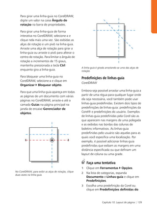 Para girar uma linha-guia no CorelDRAW,
    digite um valor na caixa Ângulo de
    rotação na barra de propriedades.

    Para girar uma linha-guia de forma
    interativa no CorelDRAW, selecione-a e
    clique nela mais uma vez. São exibidas as
    alças de rotação e um pivô na linha-guia.
    Arraste uma alça de rotação para girar a
    linha-guia ou arraste o pivô para alterar o
    centro de rotação. Para limitar o ângulo de
    rotação a incrementos de 15 graus,
    mantenha pressionada a tecla Ctrl
                                                        A linha-guia é girada arrastando-se uma das alças de
    enquanto gira a linha-guia.                         rotação.

    Para bloquear uma linha-guia no
                                                        Predefinições de linhas-guia
    CorelDRAW, selecione-a e clique em
                                                        CorelDRAW
    Organizar Bloquear objeto.

    Para que uma linha-guia apareça em todas            Embora seja possível arrastar uma linha-guia a
    as páginas de um documento com várias               partir de uma régua para qualquer lugar onde
    páginas no CorelDRAW, arraste-a até a               ela seja necessária, você também pode usar
    camada Guias na página principal na                 linhas-guia predefinidas. Existem dois tipos de
    janela de encaixe Gerenciador de                    predefinições de linhas-guia: predefinições da
    objetos.                                            Corel® e predefinições do usuário. Exemplos
                                                        de linhas-guia predefinidas pela Corel são as
                                                        que aparecem nas margens de uma polegada
                                                        e as exibidas nas bordas das colunas de
                                                        boletins informativos. As linhas-guia
                                                        predefinidas pelo usuário são aquelas para as
                                                        quais você especifica uma localização. Por
                                                        exemplo, é possível adicionar linhas-guia
                                                        predefinidas que exibam as margens em uma
                                                        distância especificada ou que definam um
                                                        layout de coluna ou uma grade.

                                                            Faça uma tentativa
                                                        1   Clique em Ferramentas           Opções.
No CorelDRAW, para exibir as alças de rotação, clique
                                                        2   Na lista de categorias, expanda
duas vezes na linha-guia.
                                                            Documento e Linhas-guia e clique em
                                                            Predefinições.
                                                        3   Escolha uma predefinição da Corel ou
                                                            clique em Predefinições definidas do



                                                                          Capítulo 10: Layout de página | 139
 