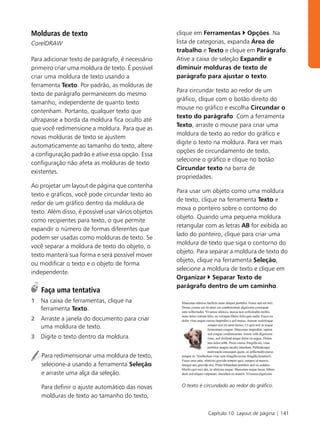 Molduras de texto                                   clique em Ferramentas Opções. Na
CorelDRAW                                           lista de categorias, expanda Área de
                                                    trabalho e Texto e clique em Parágrafo.
Para adicionar texto de parágrafo, é necessário     Ative a caixa de seleção Expandir e
primeiro criar uma moldura de texto. É possível     diminuir molduras de texto de
criar uma moldura de texto usando a                 parágrafo para ajustar o texto.
ferramenta Texto. Por padrão, as molduras de
                                                    Para circundar texto ao redor de um
texto de parágrafo permanecem do mesmo
                                                    gráfico, clique com o botão direito do
tamanho, independente de quanto texto
                                                    mouse no gráfico e escolha Circundar o
contenham. Portanto, qualquer texto que
                                                    texto do parágrafo. Com a ferramenta
ultrapasse a borda da moldura fica oculto até
                                                    Texto, arraste o mouse para criar uma
que você redimensione a moldura. Para que as
                                                    moldura de texto ao redor do gráfico e
novas molduras de texto se ajustem
                                                    digite o texto na moldura. Para ver mais
automaticamente ao tamanho do texto, altere
                                                    opções de circundamento de texto,
a configuração padrão e ative essa opção. Essa
                                                    selecione o gráfico e clique no botão
configuração não afeta as molduras de texto
                                                    Circundar texto na barra de
existentes.
                                                    propriedades.
Ao projetar um layout de página que contenha
                                                    Para usar um objeto como uma moldura
texto e gráficos, você pode circundar texto ao
                                                    de texto, clique na ferramenta Texto e
redor de um gráfico dentro da moldura de
                                                    mova o ponteiro sobre o contorno do
texto. Além disso, é possível usar vários objetos
                                                    objeto. Quando uma pequena moldura
como recipientes para texto, o que permite
                                                    retangular com as letras AB for exibida ao
expandir o número de formas diferentes que
                                                    lado do ponteiro, clique para criar uma
podem ser usadas como molduras de texto. Se
                                                    moldura de texto que siga o contorno do
você separar a moldura de texto do objeto, o
                                                    objeto. Para separar a moldura de texto do
texto manterá sua forma e será possível mover
                                                    objeto, clique na ferramenta Seleção,
ou modificar o texto e o objeto de forma
                                                    selecione a moldura de texto e clique em
independente.
                                                    Organizar Separar Texto de
                                                    parágrafo dentro de um caminho.
    Faça uma tentativa
1   Na caixa de ferramentas, clique na
    ferramenta Texto.
2   Arraste a janela do documento para criar
    uma moldura de texto.
3   Digite o texto dentro da moldura.


    Para redimensionar uma moldura de texto,
    selecione-a usando a ferramenta Seleção
    e arraste uma alça da seleção.

    Para definir o ajuste automático das novas        O texto é circundado ao redor do gráfico.

    molduras de texto ao tamanho do texto,

                                                                 Capítulo 10: Layout de página | 141
 