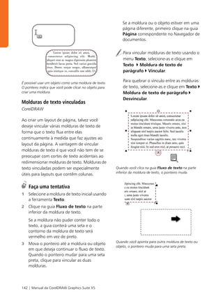 Se a moldura ou o objeto estiver em uma
                                                            página diferente, primeiro clique na guia
                                                            Página correspondente no Navegador de
                                                            documentos.


                                                            Para vincular molduras de texto usando o
                                                            menu Texto, selecione-as e clique em
                                                            Texto Moldura de texto de
                                                            parágrafo Vincular.

É possível usar um objeto como uma moldura de texto.
                                                            Para quebrar o vínculo entre as molduras
O ponteiro indica que você pode clicar no objeto para       de texto, selecione-as e clique em Texto
criar uma moldura.                                          Moldura de texto de parágrafo
                                                            Desvincular.
Molduras de texto vinculadas
CorelDRAW

Ao criar um layout de página, talvez você
deseje vincular várias molduras de texto de
forma que o texto flua entre elas
continuamente à medida que faz ajustes ao
layout da página. A vantagem de vincular
molduras de texto é que você não tem de se
preocupar com cortes de texto acidentais ao
redimensionar molduras de texto. Molduras de
texto vinculadas podem ser especialmente                Quando você clica na guia Fluxo de texto na parte
                                                        inferior da moldura de texto, o ponteiro muda.
úteis para layouts que contêm colunas.

    Faça uma tentativa
1   Selecione a moldura de texto inicial usando
    a ferramenta Texto.
2   Clique na guia Fluxo de texto na parte
    inferior da moldura de texto.
    Se a moldura não puder conter todo o
    texto, a guia conterá uma seta e o
    contorno da moldura de texto será
    vermelho em vez de preto.
                                                        Quando você aponta para outra moldura de texto ou
3   Mova o ponteiro até a moldura ou objeto
                                                        objeto, o ponteiro muda para uma seta preta.
    em que deseja continuar o fluxo de texto.
    Quando o ponteiro mudar para uma seta
    preta, clique para vincular as duas
    molduras.




142 | Manual da CorelDRAW Graphics Suite X5
 