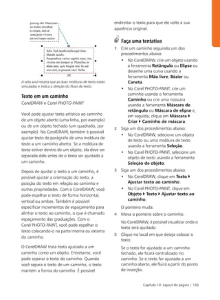 endireitar o texto para que ele volte à sua
                                                         aparência original.

                                                             Faça uma tentativa
                                                         1   Crie um caminho seguindo um dos
                                                             procedimentos abaixo:
                                                             • No CorelDRAW, crie um objeto usando
                                                                 a ferramenta Retângulo ou Elipse ou
                                                                 desenhe uma curva usando a
                                                                 ferramenta Mão livre, Bézier ou
A seta azul mostra que as duas molduras de texto estão           Caneta.
vinculadas e indica a direção do fluxo de texto.
                                                             • No Corel PHOTO-PAINT, crie um
                                                                 caminho usando o ferramenta
Texto em um caminho
                                                                 Caminho ou crie uma máscara
CorelDRAW e Corel PHOTO-PAINT                                    usando a ferramenta Máscara de
                                                                 retângulo ou Máscara de elipse e,
Você pode ajustar texto artístico ao caminho                     em seguida, clique em Máscara
de um objeto aberto (uma linha, por exemplo)                     Criar Caminho de máscara.
ou de um objeto fechado (um quadrado, por
                                                         2   Siga um dos procedimentos abaixo:
exemplo). No CorelDRAW, também é possível
                                                             • No CorelDRAW, selecione um objeto
ajustar texto de parágrafo de uma moldura de
                                                                 de texto ou uma moldura de texto
texto a um caminho aberto. Se a moldura de                       usando a ferramenta Seleção.
texto estiver dentro de um objeto, ela deve ser
                                                             • No Corel PHOTO-PAINT, selecione um
separada dele antes de o texto ser ajustado a                    objeto de texto usando a ferramenta
um caminho.                                                      Seleção de objeto.
Depois de ajustar o texto a um caminho, é                3   Siga um dos procedimentos abaixo:
possível ajustar a orientação do texto, a                    • No CorelDRAW, clique em Texto
posição do texto em relação ao caminho e                         Ajustar texto ao caminho.
outras propriedades. Com o CorelDRAW, você                   • No Corel PHOTO-PAINT, clique em
pode espelhar o texto de forma horizontal,                       Objeto Texto Ajustar texto ao
vertical ou ambas. Também é possível                             caminho.
especificar incrementos de espaçamento para                  O ponteiro muda.
alinhar o texto ao caminho, o que é chamado              4   Mova o ponteiro sobre o caminho.
espaçamento das graduações. Com o
                                                             No CorelDRAW, é possível visualizar onde o
Corel PHOTO-PAINT, você pode espelhar o
                                                             texto será ajustado.
texto colocando-o na parte interna ou externa
                                                         5   Clique no local em que deseja colocar o
do caminho.
                                                             texto.
O CorelDRAW trata texto ajustado a um                        Se o texto for ajustado a um caminho
caminho como um objeto. Entretanto, você                     fechado, ele ficará centralizado no
pode separar o texto do caminho. Quando                      caminho. Se o texto for ajustado a um
você separa o texto de um caminho, o texto                   caminho aberto, ele fluirá a partir do ponto
mantém a forma do caminho. É possível                        de inserção.


                                                                         Capítulo 10: Layout de página | 143
 