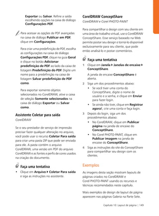 Exportar ou Salvar. Refine a saída        CorelDRAW ConceptShare
       escolhendo opções na caixa de diálogo     CorelDRAW e Corel PHOTO-PAINT
       Configurações PDF.
                                                 Para compartilhar o design com seu cliente em
   Para acessar as opções de PDF avançadas       uma área de trabalho virtual, use o CorelDRAW
   na caixa de diálogo Publicar em PDF,          ConceptShare. Esse serviço baseado na Web
   clique em Configurações.                      permite postar seu design e torná-lo disponível
                                                 exclusivamente para seu cliente, que pode
   Para criar uma predefinição de PDF, escolha
                                                 então analisá-lo e postar comentários.
   as configurações na caixa de diálogo
   Configurações PDF, clique na guia Geral
   e clique no botão Adicionar
                                                     Faça uma tentativa
   predefinição de PDF ao lado da caixa de       1   Clique em Janela    Janelas de encaixe
   listagem Predefinição do PDF. Digite um           ConceptShare.
   nome para a predefinição na caixa de              A janela de encaixe ConceptShare é
   listagem Salvar predefinição de PDF               aberta.
   como.                                         2   Siga um dos procedimentos abaixo:
                                                     • Se você tiver uma conta do
   Para exportar somente objetos
                                                         ConceptShare, digite o nome de
   selecionados no CorelDRAW, ative a caixa
                                                         usuário e a senha, e clique em Enviar
   de seleção Somente selecionados na                    para fazer login.
   caixa de diálogo Exportar ou Salvar
                                                     • Se ainda não tiver, clique em Registrar
   como.                                                 agora!, crie uma conta e faça login.
                                                 3   Depois do login, siga um dos
Assistente Coletar para saída
                                                     procedimentos abaixo:
CorelDRAW
                                                     • No CorelDRAW, clique em Publicar
                                                        página na janela de encaixe do
Se o seu prestador de serviço de impressão
                                                        ConceptShare.
precisar fazer qualquer alteração no arquivo,
                                                     • No Corel PHOTO-PAINT, clique em
você pode usar o recurso Coletar Para saída
                                                        Publicar imagem na janela de
para criar uma pasta ZIP que pode ser enviada
                                                        encaixe do ConceptShare.
para ele. A pasta contém o arquivo
                                                 4   Siga as instruções do site do ConceptShare
CorelDRAW, uma versão em PDF do arquivo
                                                     para compartilhar seu design com os
CorelDRAW e as fontes e perfis de cores usados
                                                     clientes.
na criação do documento.

   Faça uma tentativa                            Exemplos
• Clique em Arquivo Coletar Para saída           As imagens desta seção mostram layouts de
  e siga as instruções no assistente.            páginas criados no CorelDRAW e
                                                 Corel PHOTO-PAINT usando os recursos e
                                                 técnicas recomendados neste capítulo.

                                                 Mais exemplos de design de layout de página
                                                 aparecem nas páginas Galeria na Parte Sete.

                                                                 Capítulo 10: Layout de página | 149
 