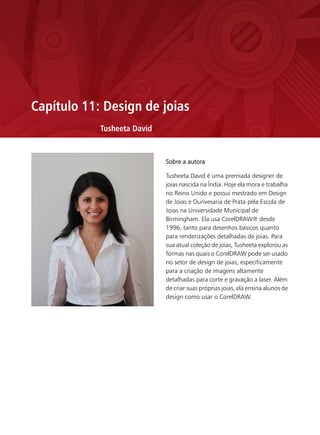 Capítulo 11: Design de joias
            Tusheeta David


                             Sobre a autora

                             Tusheeta David é uma premiada designer de
                             joias nascida na Índia. Hoje ela mora e trabalha
                             no Reino Unido e possui mestrado em Design
                             de Joias e Ourivesaria de Prata pela Escola de
                             Joias na Universidade Municipal de
                             Birmingham. Ela usa CorelDRAW® desde
                             1996, tanto para desenhos básicos quanto
                             para renderizações detalhadas de joias. Para
                             sua atual coleção de joias, Tusheeta explorou as
                             formas nas quais o CorelDRAW pode ser usado
                             no setor de design de joias, especificamente
                             para a criação de imagens altamente
                             detalhadas para corte e gravação a laser. Além
                             de criar suas próprias joias, ela ensina alunos de
                             design como usar o CorelDRAW.
 