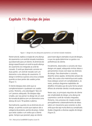Capítulo 11: Design de joias




                Figura 1: Design de uma aliança de casamento e um anel de noivado modulares.

Neste tutorial, explico a criação de uma aliança        para trazer alguns exemplos visuais de designs,
de casamento e um anel de noivado modulares             o que me ajuda determinar os gostos e as
que desenvolvi para um cliente. As diretrizes de        preferências do cliente.
design especificavam um anel no qual a aliança
de casamento era integrada ao anel de                   Inicialmente, desenvolvo o conceito de meus
noivado. O anel que desenvolvi consiste em              designs em papel, esboçando minhas ideias e
duas partes: um anel de noivado com um                  pensamentos iniciais com base nas diretrizes
diamante e uma aliança de casamento. O                  de design. Para desenvolver o conceito,
design é simétrico e parece uma única unidade           desenho várias opções, lembrando sempre do
quando as duas partes são usadas juntas                 estilo, dos custos e do material que será usado.
(Figura 1).                                             Esses esboços variam em complexidade e, às
                                                        vezes, produzo diagramas explodidos de
O cliente desejava dois anéis que se                    detalhes intricados que de outra forma seriam
complementassem e pudessem ser usados                   difíceis de entender devido à escala pequena.
juntos. Portanto, uma abordagem "dois em
um" pareceu adequada. Ele desejava algo                 Neste caso, os principais requisitos do cliente
simples, por isso pensei no design de um anel           são simplicidade de design uma aliança de
de noivado de platina com um diamante e uma             casamento e anel de noivado integrados.
aliança de ouro 18 quilates e platina.                  Portanto, meu processo de criação envolve
                                                        principalmente o desenvolvimento de ideias
Normalmente, quando crio as diretrizes de um            sobre um mecanismo para conectar os dois
design, os pontos cruciais que capturo são a            anéis que não seja muito óbvio ou complicado.
categoria do produto, pontos de preço, metais           Acabo chegando a diversas opções de design
que serão usados e um estilo que o cliente              (Figura 2).
gosta. Sempre que possível, peço ao cliente

154 | Manual da CorelDRAW Graphics Suite X5
 