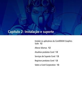 Capítulo 2: Instalação e suporte

                  Instalar os aplicativos da CorelDRAW Graphics
                  Suite 12

                  Alterar idiomas 12

                  Atualizar produtos Corel 13

                  Serviços de Suporte Corel 13

                  Registrar produtos Corel 13

                  Sobre a Corel Corporation 13
 