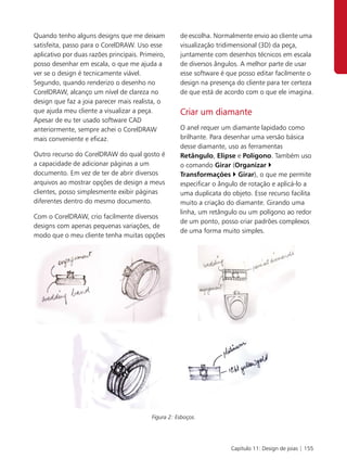 Quando tenho alguns designs que me deixam             de escolha. Normalmente envio ao cliente uma
satisfeita, passo para o CorelDRAW. Uso esse          visualização tridimensional (3D) da peça,
aplicativo por duas razões principais. Primeiro,      juntamente com desenhos técnicos em escala
posso desenhar em escala, o que me ajuda a            de diversos ângulos. A melhor parte de usar
ver se o design é tecnicamente viável.                esse software é que posso editar facilmente o
Segundo, quando renderizo o desenho no                design na presença do cliente para ter certeza
CorelDRAW, alcanço um nível de clareza no             de que está de acordo com o que ele imagina.
design que faz a joia parecer mais realista, o
que ajuda meu cliente a visualizar a peça.            Criar um diamante
Apesar de eu ter usado software CAD
anteriormente, sempre achei o CorelDRAW               O anel requer um diamante lapidado como
mais conveniente e eficaz.                            brilhante. Para desenhar uma versão básica
                                                      desse diamante, uso as ferramentas
Outro recurso do CorelDRAW do qual gosto é            Retângulo, Elipse e Polígono. Também uso
a capacidade de adicionar páginas a um                o comando Girar (Organizar
documento. Em vez de ter de abrir diversos            Transformações Girar), o que me permite
arquivos ao mostrar opções de design a meus           especificar o ângulo de rotação e aplicá-lo a
clientes, posso simplesmente exibir páginas           uma duplicata do objeto. Esse recurso facilita
diferentes dentro do mesmo documento.                 muito a criação do diamante. Girando uma
                                                      linha, um retângulo ou um polígono ao redor
Com o CorelDRAW, crio facilmente diversos
                                                      de um ponto, posso criar padrões complexos
designs com apenas pequenas variações, de
                                                      de uma forma muito simples.
modo que o meu cliente tenha muitas opções




                                           Figura 2: Esboços.




                                                                       Capítulo 11: Design de joias | 155
 