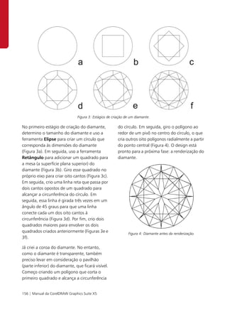 Figura 3: Estágios de criação de um diamante.

No primeiro estágio de criação do diamante,             do círculo. Em seguida, giro o polígono ao
determino o tamanho do diamante e uso a                 redor de um pivô no centro do círculo, o que
ferramenta Elipse para criar um círculo que             cria outros oito polígonos radialmente a partir
corresponda às dimensões do diamante                    do ponto central (Figura 4). O design está
(Figura 3a). Em seguida, uso a ferramenta               pronto para a próxima fase: a renderização do
Retângulo para adicionar um quadrado para               diamante.
a mesa (a superfície plana superior) do
diamante (Figura 3b). Giro esse quadrado no
próprio eixo para criar oito cantos (Figura 3c).
Em seguida, crio uma linha reta que passa por
dois cantos opostos de um quadrado para
alcançar a circunferência do círculo. Em
seguida, essa linha é girada três vezes em um
ângulo de 45 graus para que uma linha
conecte cada um dos oito cantos à
circunferência (Figura 3d). Por fim, crio dois
quadrados maiores para envolver os dois
quadrados criados anteriormente (Figuras 3e e                 Figura 4: Diamante antes da renderização.
3f).

Já criei a coroa do diamante. No entanto,
como o diamante é transparente, também
preciso levar em consideração o pavilhão
(parte inferior) do diamante, que ficará visível.
Começo criando um polígono que corta o
primeiro quadrado e alcança a circunferência


156 | Manual da CorelDRAW Graphics Suite X5
 