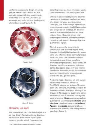 conforme necessário no design, em vez de       bastante precisos são feitos em escala e usados
precisar recriar a pedra a cada vez. Por       como referência ao criar protótipos da joia.
exemplo, posso renderizar o desenho do
diamante e criar um rubi, uma safira ou        Embora eu desenhe cada pequeno detalhe e
esmeralda sem muito esforço, simplesmente      cada aspecto do design, não fabrico a peças.
alterando as cores (Figuras 7 e 8).            Meu design é enviado a uma equipe de
                                               fabricação, que avalia o design representado
                                               pelos meus desenhos do CorelDRAW e envia-o
                                               para criação de um protótipo. Os desenhos
                                               técnicos do CorelDRAW são cruciais nesse
                                               estágio. Como não posso sempre estar
                                               presente pessoalmente, os desenhos devem
                                               comunicar cada aspecto do design à pessoa
                                               que fabricará a peça.

                                               Além de serem minha ferramenta de
                                               comunicação com o ourives mestre, meus
                                               desenhos do CorelDRAW também são usados
                                               como uma referência direta ao metal precioso,
                                               neste caso, ouro. Usar os desenhos dessa
                                               forma ajuda a garantir que o anel seja
                  Figura 7: Rubi.              produzido com precisão e na escala correta. Os
                                               desenhos também me ajudam a estimar os
                                               pontos de preço da peça, com base na área
                                               superficial e no número e custo dos diamantes
                                               que usei. Essa estimativa proporciona ao
                                               cliente uma ideia geral do preço.

                                               A próxima etapa é desenhar um anel usando
                                               visualizações isométricas. Embora o
                                               CorelDRAW não seja um software 3D, posso
                                               obter uma estrutura 3D usando princípios de
                                               desenho isométrico. Configuro linhas-guia em
                                               ângulos de 45 graus e uso-as para criar pontos
                                               de referência para os desenhos. Em seguida,
                                               uso a ferramenta Elipse para criar uma elipse,
                                               que modifico usando as opções Escala, Girar
                 Figura 8: Safira.             e Inclinar. Usando os comandos Combinar,
                                               Aparar e Interseção, posso criar planos
Desenhar um anel                               diferentes que preencho com cores para criar
                                               superfícies (Figura 9).
Uso o CorelDRAW para criar desenhos precisos
de meu design. Normalmente crio desenhos
técnicos que mostram três visualizações:
superior, frontal e lateral. Esses desenhos

158 | Manual da CorelDRAW Graphics Suite X5
 